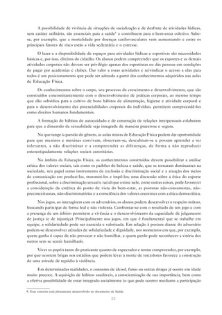A possibilidade de vivência de situações de socialização e de desfrute de atividades lúdicas,
sem caráter utilitário, são essenciais para a saúde8 e contribuem para o bem-estar coletivo. Sabe-
se, por exemplo, que a mortalidade por doenças cardiovasculares vem aumentando e entre os
principais fatores de risco estão a vida sedentária e o estresse.

      O lazer e a disponibilidade de espaços para atividades lúdicas e esportivas são necessidades
básicas e, por isso, direitos do cidadão. Os alunos podem compreender que os esportes e as demais
atividades corporais não devem ser privilégio apenas dos esportistas ou das pessoas em condições
de pagar por academias e clubes. Dar valor a essas atividades e reivindicar o acesso a elas para
todos é um posicionamento que pode ser adotado a partir dos conhecimentos adquiridos nas aulas
de Educação Física.

      Os conhecimentos sobre o corpo, seu processo de crescimento e desenvolvimento, que são
construídos concomitantemente com o desenvolvimento de práticas corporais, ao mesmo tempo
que dão subsídios para o cultivo de bons hábitos de alimentação, higiene e atividade corporal e
para o desenvolvimento das potencialidades corporais do indivíduo, permitem compreendê-los
como direitos humanos fundamentais.

      A formação de hábitos de autocuidado e de construção de relações interpessoais colaboram
para que a dimensão da sexualidade seja integrada de maneira prazerosa e segura.

      No que tange à questão do gênero, as aulas mistas de Educação Física podem dar oportunidade
para que meninos e meninas convivam, observem-se, descubram-se e possam aprender a ser
tolerantes, a não discriminar e a compreender as diferenças, de forma a não reproduzir
estereotipadamente relações sociais autoritárias.

       No âmbito da Educação Física, os conhecimentos construídos devem possibilitar a análise
crítica dos valores sociais, tais como os padrões de beleza e saúde, que se tornaram dominantes na
sociedade, seu papel como instrumento de exclusão e discriminação social e a atuação dos meios
de comunicação em produzi-los, transmiti-los e impô-los; uma discussão sobre a ética do esporte
profissional, sobre a discriminação sexual e racial que existe nele, entre outras coisas, pode favorecer
a consideração da estética do ponto de vista do bem-estar, as posturas não-consumistas, não-
preconceituosas, não-discriminatórias e a consciência dos valores coerentes com a ética democrática.

      Nos jogos, ao interagirem com os adversários, os alunos podem desenvolver o respeito mútuo,
buscando participar de forma leal e não violenta. Confrontar-se com o resultado de um jogo e com
a presença de um árbitro permitem a vivência e o desenvolvimento da capacidade de julgamento
de justiça (e de injustiça). Principalmente nos jogos, em que é fundamental que se trabalhe em
equipe, a solidariedade pode ser exercida e valorizada. Em relação à postura diante do adversário
podem-se desenvolver atitudes de solidariedade e dignidade, nos momentos em que, por exemplo,
quem ganha é capaz de não provocar e não humilhar, e quem perde pode reconhecer a vitória dos
outros sem se sentir humilhado.

      Viver os papéis tanto de praticante quanto de espectador e tentar compreender, por exemplo,
por que ocorrem brigas nos estádios que podem levar à morte de torcedores favorece a construção
de uma atitude de repúdio à violência.

       Em determinadas realidades, o consumo de álcool, fumo ou outras drogas já ocorre em idade
muito precoce. A aquisição de hábitos saudáveis, a conscientização de sua importância, bem como
a efetiva possibilidade de estar integrado socialmente (o que pode ocorrer mediante a participação

8. Esse conceito está plenamente desenvolvido no documento de Saúde.

                                                           25
 