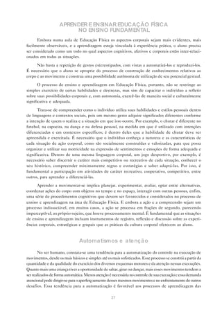 APRENDER E ENSINAR EDUCAÇÃO FÍSICA
                         NO ENSINO FUNDAMENTAL
      Embora numa aula de Educação Física os aspectos corporais sejam mais evidentes, mais
facilmente observáveis, e a aprendizagem esteja vinculada à experiência prática, o aluno precisa
ser considerado como um todo no qual aspectos cognitivos, afetivos e corporais estão inter-relaci-
onados em todas as situações.

      Não basta a repetição de gestos estereotipados, com vistas a automatizá-los e reproduzi-los.
É necessário que o aluno se aproprie do processo de construção de conhecimentos relativos ao
corpo e ao movimento e construa uma possibilidade autônoma de utilização de seu potencial gestual.

       O processo de ensino e aprendizagem em Educação Física, portanto, não se restringe ao
simples exercício de certas habilidades e destrezas, mas sim de capacitar o indivíduo a refletir
sobre suas possibilidades corporais e, com autonomia, exercê-las de maneira social e culturalmente
significativa e adequada.

      Trata-se de compreender como o indivíduo utiliza suas habilidades e estilos pessoais dentro
de linguagens e contextos sociais, pois um mesmo gesto adquire significados diferentes conforme
a intenção de quem o realiza e a situação em que isso ocorre. Por exemplo, o chutar é diferente no
futebol, na capoeira, na dança e na defesa pessoal, na medida em que é utilizado com intenções
diferenciadas e em contextos específicos; é dentro deles que a habilidade de chutar deve ser
apreendida e exercitada. É necessário que o indivíduo conheça a natureza e as características de
cada situação de ação corporal, como são socialmente construídas e valorizadas, para que possa
organizar e utilizar sua motricidade na expressão de sentimentos e emoções de forma adequada e
significativa. Dentro de uma mesma linguagem corporal, um jogo desportivo, por exemplo, é
necessário saber discernir o caráter mais competitivo ou recreativo de cada situação, conhecer o
seu histórico, compreender minimamente regras e estratégias e saber adaptá-las. Por isso, é
fundamental a participação em atividades de caráter recreativo, cooperativo, competitivo, entre
outros, para aprender a diferenciá-las.

      Aprender a movimentar-se implica planejar, experimentar, avaliar, optar entre alternativas,
coordenar ações do corpo com objetos no tempo e no espaço, interagir com outras pessoas, enfim,
uma série de procedimentos cognitivos que devem ser favorecidos e considerados no processo de
ensino e aprendizagem na área de Educação Física. E embora a ação e a compreensão sejam um
processo indissociável, em muitos casos, a ação se processa em frações de segundo, parecendo
imperceptível, ao próprio sujeito, que houve processamento mental. É fundamental que as situações
de ensino e aprendizagem incluam instrumentos de registro, reflexão e discussão sobre as experi-
ências corporais, estratégicas e grupais que as práticas da cultura corporal oferecem ao aluno.



                                Automa tismos e a tençã o

       No ser humano, constata-se uma tendência para a automatização do controle na execução de
movimentos, desde os mais básicos e simples até os mais sofisticados. Esse processo se constrói a partir da
quantidade e da qualidade do exercício dos diversos esquemas motores e da atenção nessas execuções.
Quanto mais uma criança tiver a oportunidade de saltar, girar ou dançar, mais esses movimentos tendem a
ser realizados de forma automática. Menos atenção é necessária no controle de sua execução e essa demanda
atencional pode dirigir-se para o aperfeiçoamento desses mesmos movimentos e no enfrentamento de outros
desafios. Essa tendência para a automatização é favorável aos processos de aprendizagem das

                                                   27
 