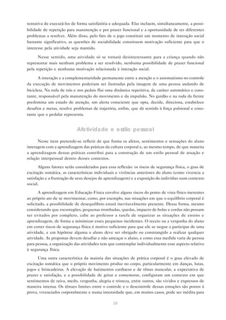 tentativa de executá-los de forma satisfatória e adequada. Elas incluem, simultaneamente, a possi-
bilidade de repetição para manutenção e por prazer funcional e a oportunidade de ter diferentes
problemas a resolver. Além disso, pelo fato de o jogo constituir um momento de interação social
bastante significativo, as questões de sociabilidade constituem motivação suficiente para que o
interesse pela atividade seja mantido.

      Nesse sentido, uma atividade só se tornará desinteressante para a criança quando não
representar mais nenhum problema a ser resolvido, nenhuma possibilidade de prazer funcional
pela repetição e nenhuma motivação relacionada à interação social.

       A interação e a complementaridade permanente entre a atenção e o automatismo no controle
da execução de movimentos poderiam ser ilustradas pela imagem de uma pessoa andando de
bicicleta. Na roda de trás e nos pedais flui uma dinâmica repetitiva, de caráter automático e cons-
tante, responsável pela manutenção do movimento e da impulsão. No guidão e na roda da frente
predomina um estado de atenção, um alerta consciente que opta, decide, direciona, estabelece
desafios e metas, resolve problemas de trajetória, enfim, que dá sentido à força pulsional e cons-
tante que o pedalar representa.


                            Afetivida de e estilo pessoa l
      Neste item pretende-se refletir de que forma os afetos, sentimentos e sensações do aluno
interagem com a aprendizagem das práticas da cultura corporal e, ao mesmo tempo, de que maneira
a aprendizagem dessas práticas contribui para a construção de um estilo pessoal de atuação e
relação interpessoal dentro desses contextos.

       Alguns fatores serão considerados para essa reflexão: os riscos de segurança física, o grau de
excitação somática, as características individuais e vivências anteriores do aluno (como vivencia a
satisfação e a frustração de seus desejos de aprendizagem) e a exposição do indivíduo num contexto
social.

       A aprendizagem em Educação Física envolve alguns riscos do ponto de vista físico inerentes
ao próprio ato de se movimentar, como, por exemplo, nas situações em que o equilíbrio corporal é
solicitado, a possibilidade de desequilíbrio estará inevitavelmente presente. Dessa forma, mesmo
considerando que escorregões, pequenas trombadas, quedas, impacto de bolas e cordas não possam
ser evitados por completo, cabe ao professor a tarefa de organizar as situações de ensino e
aprendizagem, de forma a minimizar esses pequenos incidentes. O receio ou a vergonha do aluno
em correr riscos de segurança física é motivo suficiente para que ele se negue a participar de uma
atividade, e em hipótese alguma o aluno deve ser obrigado ou constrangido a realizar qualquer
atividade. As propostas devem desafiar e não ameaçar o aluno, e como essa medida varia de pessoa
para pessoa, a organização das atividades tem que contemplar individualmente esse aspecto relativo
à segurança física.

      Uma outra característica da maioria das situações de prática corporal é o grau elevado de
excitação somática que o próprio movimento produz no corpo, particularmente em danças, lutas,
jogos e brincadeiras. A elevação de batimentos cardíacos e de tônus muscular, a expectativa de
prazer e satisfação, e a possibilidade de gritar e comemorar, configuram um contexto em que
sentimentos de raiva, medo, vergonha, alegria e tristeza, entre outros, são vividos e expressos de
maneira intensa. Os tênues limites entre o controle e o descontrole dessas emoções são postos à
prova, vivenciados corporalmente e numa intensidade que, em muitos casos, pode ser inédita para

                                                 29
 