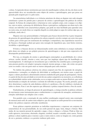 o aluno. A expressão desses sentimentos por meio de manifestações verbais, de riso, de choro ou de
agressividade deve ser reconhecida como objeto de ensino e aprendizagem, para que possa ser
pautada pelo respeito por si e pelo outro.

       As características individuais e as vivências anteriores do aluno ao deparar com cada situação
constituem o ponto de partida para o processo de ensino e aprendizagem das práticas da cultura
corporal. As formas de compreender e relacionar-se com o próprio corpo, com o espaço e os obje-
tos, com os outros, a presença de deficiências físicas e perceptivas, configuram um aluno real e não
virtual, um indivíduo com características próprias, que pode ter mais facilidade para aprender uma
ou outra coisa, ter medo disso ou vergonha daquilo ou ainda julgar-se capaz de realizar algo que, na
realidade, ainda não é.

      Deparar com suas potencialidades e limitações para buscar desenvolvê-las é parte integrante
do processo de aprendizagem das práticas da cultura corporal e envolve sempre um certo risco para
o aluno, pois o êxito gera um sentimento de satisfação e competência, mas experiências sucessivas
de fracasso e frustração acabam por gerar uma sensação de impotência que, num limite extremo,
inviabiliza a aprendizagem.

      O êxito e o fracasso devem ser dimensionados tendo como referência os avanços realizados
pelo aluno em relação ao seu próprio processo de aprendizagem e não por uma expectativa de
desempenho predeterminada.

       Por isso, as situações de ensino e aprendizagem contemplam as possibilidades de o aluno
arriscar, vacilar, decidir, simular e errar, sem que isso implique algum tipo de humilhação ou
constrangimento. A valorização no investimento que o indivíduo faz contribui para a construção de
uma postura positiva em relação à pesquisa corporal, mesmo porque, a rigor, não existe um gesto
certo ou errado e sim um gesto mais ou menos adequado para cada contexto.

      No âmbito das práticas coletivas da cultura corporal com fins de expressão de emoções,
sentimentos e sensações, as relações de afetividade se configuram, em muitos casos, a partir de
regras e valores peculiares a determinado contexto estabelecido pelo grupo de participantes. Assim,
é a partir do fato de uma atividade se revestir de um caráter competitivo ou recreativo, se a eficiência
ou a plasticidade estética serão valorizadas, ou se as regras serão mais ou menos flexíveis, que serão
determinadas as relações de inclusão e exclusão do indivíduo no grupo. Na escola, portanto, quem
deve determinar o caráter de cada dinâmica coletiva é o professor, a fim de viabilizar a inclusão de
todos os alunos. Esse é um dos aspectos que diferencia a prática corporal dentro e fora da escola.

     Gradualmente, ao longo do processo de aprendizagem, a criança concebe as práticas culturais
de movimento como instrumentos para o conhecimento e a expressão de sensações, sentimentos e
emoções individuais nas relações com o outro.

      Em paralelo com a construção de uma melhor coordenação corporal ocorre uma construção
de natureza mais sutil, de caráter mais subjetivo, que diz respeito ao estilo pessoal de se movimentar
dentro das práticas corporais cultivadas socialmente.

       Essas práticas corporais permitem ao indivíduo experimentar e expressar um conjunto de
características de sua personalidade, de seu estilo pessoal de jogar, lutar, dançar e brincar. Mais
ainda, de sua maneira pessoal de aprender a jogar, a lutar, a dançar e a brincar. Pode-se falar em
estilo agressivo, irreverente, obstinado, elegante, cerebral, ousado e retraído, entre outros. Nessas
práticas o aluno explicita para si mesmo e para o outro como é, como se imagina ser, como gostaria
de ser e, portanto, conhece e se permite conhecer pelo outro.



                                                  30
 