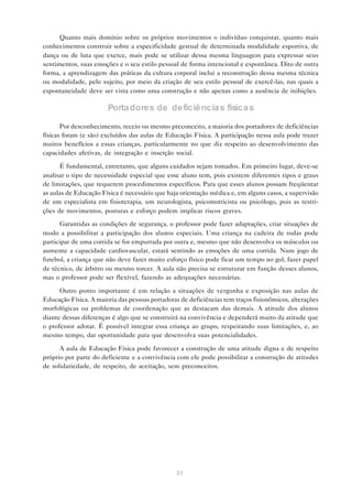 Quanto mais domínio sobre os próprios movimentos o indivíduo conquistar, quanto mais
conhecimentos construir sobre a especificidade gestual de determinada modalidade esportiva, de
dança ou de luta que exerce, mais pode se utilizar dessa mesma linguagem para expressar seus
sentimentos, suas emoções e o seu estilo pessoal de forma intencional e espontânea. Dito de outra
forma, a aprendizagem das práticas da cultura corporal inclui a reconstrução dessa mesma técnica
ou modalidade, pelo sujeito, por meio da criação de seu estilo pessoal de exercê-las, nas quais a
espontaneidade deve ser vista como uma construção e não apenas como a ausência de inibições.

                       Porta dores de deficiência s física s

       Por desconhecimento, receio ou mesmo preconceito, a maioria dos portadores de deficiências
físicas foram (e são) excluídos das aulas de Educação Física. A participação nessa aula pode trazer
muitos benefícios a essas crianças, particularmente no que diz respeito ao desenvolvimento das
capacidades afetivas, de integração e inserção social.

      É fundamental, entretanto, que alguns cuidados sejam tomados. Em primeiro lugar, deve-se
analisar o tipo de necessidade especial que esse aluno tem, pois existem diferentes tipos e graus
de limitações, que requerem procedimentos específicos. Para que esses alunos possam freqüentar
as aulas de Educação Física é necessário que haja orientação médica e, em alguns casos, a supervisão
de um especialista em fisioterapia, um neurologista, psicomotricista ou psicólogo, pois as restri-
ções de movimentos, posturas e esforço podem implicar riscos graves.

      Garantidas as condições de segurança, o professor pode fazer adaptações, criar situações de
modo a possibilitar a participação dos alunos especiais. Uma criança na cadeira de rodas pode
participar de uma corrida se for empurrada por outra e, mesmo que não desenvolva os músculos ou
aumente a capacidade cardiovascular, estará sentindo as emoções de uma corrida. Num jogo de
futebol, a criança que não deve fazer muito esforço físico pode ficar um tempo no gol, fazer papel
de técnico, de árbitro ou mesmo torcer. A aula não precisa se estruturar em função desses alunos,
mas o professor pode ser flexível, fazendo as adequações necessárias.

      Outro ponto importante é em relação a situações de vergonha e exposição nas aulas de
Educação Física. A maioria das pessoas portadoras de deficiências tem traços fisionômicos, alterações
morfológicas ou problemas de coordenação que as destacam das demais. A atitude dos alunos
diante dessas diferenças é algo que se construirá na convivência e dependerá muito da atitude que
o professor adotar. É possível integrar essa criança ao grupo, respeitando suas limitações, e, ao
mesmo tempo, dar oportunidade para que desenvolva suas potencialidades.

      A aula de Educação Física pode favorecer a construção de uma atitude digna e de respeito
próprio por parte do deficiente e a convivência com ele pode possibilitar a construção de atitudes
de solidariedade, de respeito, de aceitação, sem preconceitos.




                                                31
 