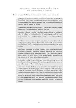 OBJETIVOS GERAIS DE EDUCAÇÃO FÍSICA
                  NO ENSINO FUNDAMENTAL

Espera-se que ao final do ensino fundamental os alunos sejam capazes de:

     • participar de atividades corporais, estabelecendo relações equilibradas e
       construtivas com os outros, reconhecendo e respeitando características físicas
       e de desempenho de si próprio e dos outros, sem discriminar por características
       pessoais, físicas, sexuais ou sociais;

     • adotar atitudes de respeito mútuo, dignidade e solidariedade em situações lúdicas
       e esportivas, repudiando qualquer espécie de violência;

     • conhecer, valorizar, respeitar e desfrutar da pluralidade de manifesta-
       ções de cultura corporal do Brasil e do mundo, percebendo-as como
       recurso valioso para a integração entre pessoas e entre diferentes grupos
       sociais;

     • reconhecer-se como elemento integrante do ambiente, adotando hábitos saudáveis
       de higiene, alimentação e atividades corporais, relacionando-os com os efeitos
       sobre a própria saúde e de recuperação, manutenção e melhoria da saúde
       coletiva;

     • solucionar problemas de ordem corporal em diferentes contextos,
       regulando e dosando o esforço em um nível compatível com as possibi-
       lidades, considerando que o aperfeiçoamento e o desenvolvimento das
       competências corporais decorrem de perseverança e regularidade e
       devem ocorrer de modo saudável e equilibrado;

     • reconhecer condições de trabalho que comprometam os processos de
       crescimento e desenvolvimento, não as aceitando para si nem para os outros,
       reivindicando condições de vida dignas;

     • conhecer a diversidade de padrões de saúde, beleza e estética corporal
       que existem nos diferentes grupos sociais, compreendendo sua inserção
       dentro da cultura em que são produzidos, analisando criticamente os pa-
       drões divulgados pela mídia e evitando o consumismo e o preconceito;

     • conhecer, organizar e interferir no espaço de forma autônoma, bem como
       reivindicar locais adequados para promover atividades corporais de lazer,
       reconhecendo-as como uma necessidade básica do ser humano e um direito do
       cidadão.




                                            33
 