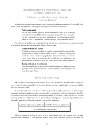 OS CONTEÚDOS DE EDUCAÇÃO FÍSICA NO
                        ENSINO FUNDAMENTAL
                     Critérios de seleçã o e orga niza çã o
                                dos conteúdos
     Com a preocupação de garantir a coerência com a concepção exposta e de efetivar os objetivos,
foram eleitos os seguintes critérios para a seleção dos conteúdos propostos:

           • R elevância social
             Foram selecionadas práticas da cultura corporal que têm presença
             marcante na sociedade brasileira, cuja aprendizagem favorece a amplia-
             ção das capacidades de interação sociocultural, o usufruto das possibili-
             dades de lazer, a promoção e a manutenção da saúde pessoal e coletiva.

     Considerou-se também de fundamental importância que os conteúdos da área contemplem
as demandas sociais apresentadas pelos Temas Transversais.

           • C aracterísticas dos alunos
             A definição dos conteúdos buscou guardar uma amplitude que possibilite
             a consideração das diferenças entre regiões, cidades e localidades
             brasileiras e suas respectivas populações. Além disso tomou-se também
             como referencial a necessidade de considerar o crescimento e as
             possibilidades de aprendizagem dos alunos nesta etapa da escolaridade.

           • C aracterísticas da própria área
             Os conteúdos são um recorte possível da enorme gama de conhecimentos
             que vêm sendo produzidos sobre a cultura corporal e estão incorporados
             pela Educação Física.



                                 Blocos de conteúdos
      Os conteúdos estão organizados em três blocos, que deverão ser desenvolvidos ao longo de
todo o ensino fundamental, embora no presente documento sejam especificados apenas os conteúdos
dos dois primeiros ciclos.

      Essa organização tem a função de evidenciar quais são os objetos de ensino e aprendizagem
que estão sendo priorizados, servindo como subsídio ao trabalho do professor, que deverá distribuir
os conteúdos a serem trabalhados de maneira equilibrada e adequada. Assim, não se trata de uma
estrutura estática ou inflexível, mas sim de uma forma de organizar o conjunto de conhecimentos
abordado, segundo os diferentes enfoques que podem ser dados:

           Esportes, jogos, lutas e ginásticas Atividades rítmicas e expressivas

                                Conhecimentos sobre o corpo


     Os três blocos articulam-se entre si, têm vários conteúdos em comum, mas guardam
especificidades. O bloco “Conhecimentos sobre o corpo” tem conteúdos que estão incluídos nos


                                                35
 