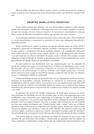 Além da análise dos diferentes hábitos, pode-se incluir a questão da postura dos alunos em
classe: as posturas mais adequadas para fazer determinadas tarefas, para diferentes situações e por
quê.



                      E SPOR T E S, JOGOS, L U T A S E GI N Á ST I C A S

      Tentar definir critérios para delimitar cada uma destas práticas corporais é tarefa arriscada,
pois as sutis interseções, semelhanças e diferenças entre uma e outra estão vinculadas ao contexto
em que são exercidas. Existem inúmeras tentativas de circunscrever conceitualmente cada uma
delas, a partir de diferentes pressupostos teóricos, mas até hoje não existe consenso.

      As delimitações utilizadas no presente documento têm o intuito de tornar viável ao professor
e à escola operacionalizar e sistematizar os conteúdos de forma mais abrangente, diversificada e
articulada possível.

      Assim, consideram-se esporte as práticas em que são adotadas regras de caráter oficial e
competitivo, organizadas em federações regionais, nacionais e internacionais que regulamentam a
atuação amadora e a profissional. Envolvem condições espaciais e de equipamentos sofisticados
como campos, piscinas, bicicletas, pistas, ringues, ginásios, etc. A divulgação pela mídia favorece
a sua apreciação por um diverso contingente de grupos sociais e culturais. Por exemplo, os Jogos
Olímpicos, a Copa do Mundo de Futebol ou determinadas lutas de boxe profissional são vistos e
discutidos por um grande número de apreciadores e torcedores.
      Os jogos podem ter uma flexibilidade maior nas regulamentações, que são adaptadas em
função das condições de espaço e material disponíveis, do número de participantes, entre outros.
São exercidos com um caráter competitivo, cooperativo ou recreativo em situações festivas, co-
memorativas, de confraternização ou ainda no cotidiano, como simples passatempo e diversão.
Assim, incluem-se entre os jogos as brincadeiras regionais, os jogos de salão, de mesa, de tabuleiro,
de rua e as brincadeiras infantis de modo geral.
      As lutas são disputas em que o(s) oponente(s) deve(m) ser subjugado(s), mediante técnicas e
estratégias de desequilíbrio, contusão, imobilização ou exclusão de um determinado espaço na
combinação de ações de ataque e defesa. Caracterizam-se por uma regulamentação específica, a fim
de punir atitudes de violência e de deslealdade. Podem ser citados como exemplo de lutas desde as
brincadeiras de cabo-de-guerra e braço-de-ferro até as práticas mais complexas da capoeira, do judô
e do caratê.
      As ginásticas são técnicas de trabalho corporal que, de modo geral, assumem um caráter
individualizado com finalidades diversas. Por exemplo, pode ser feita como preparação para outras
modalidades, como relaxamento, para manutenção ou recuperação da saúde ou ainda de forma
recreativa, competitiva e de convívio social. Envolvem ou não a utilização de materiais e aparelhos,
podendo ocorrer em espaços fechados, ao ar livre e na água. Cabe ressaltar que são um conteúdo
que tem uma relação privilegiada com “Conhecimentos sobre o corpo”, pois, nas atividades
ginásticas, esses conhecimento se explicitam com bastante clareza. Atualmente, existem várias
técnicas de ginástica que trabalham o corpo de modo diferente das ginásticas tradicionais (de
exercícios rígidos, mecânicos e repetitivos), visando a percepção do próprio corpo: ter consciência
da respiração, perceber relaxamento e tensão dos músculos, sentir as articulações da coluna vertebral.
      Uma prática pode ser vivida ou classificada em função do contexto em que ocorre e das
intenções de seus praticantes. Por exemplo, o futebol pode ser praticado como um esporte, de
forma competitiva, considerando as regras oficiais que são estabelecidas internacionalmente (que


                                                 37
 