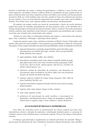 incluem as dimensões do campo, o número de participantes, o diâmetro e peso da bola, entre
outros aspectos), com platéia, técnicos e árbitros. Pode ser considerado um jogo, quando ocorre na
praia, ao final da tarde, com times compostos na hora, sem árbitro, nem torcida, com fins puramente
recreativos. Pode ser vivido também como uma luta, quando os times são compostos por meninos
de ruas vizinhas e rivais, ou numa final de campeonato, por exemplo, entre times cuja rivalidade é
histórica. Em muitos casos, esses aspectos podem estar presentes simultaneamente.
      Os esportes são sempre notícia nos meios de comunicação e dentro da escola; portanto,
podem fazer parte do conteúdo, principalmente nos dois primeiros ciclos, se for abordado sob o
enfoque da apreciação e da discussão de aspectos técnicos, táticos e estéticos. Nos ciclos posteriores,
existem contextos mais específicos (como torneios e campeonatos) que possibilitam que os alunos
vivenciem uma situação mais caracterizada como esporte.
       Incluem-se neste bloco as informações históricas das origens e características dos esportes,
jogos, lutas e ginásticas, valorização e apreciação dessas práticas.
      A gama de esportes, jogos, lutas e ginásticas existentes no Brasil é imensa. Cada região, cada
cidade, cada escola tem uma realidade e uma conjuntura que possibilitam a prática de uma parcela
dessa gama. A lista a seguir contempla uma parcela de possibilidades e pode ser ampliada ou reduzida:
            • jogos pré-desportivos: queimada, pique-bandeira, guerra das bolas, jogos
              pré-desportivos do futebol (gol-a-gol, controle, chute-em-gol-rebatida-
              drible, bobinho, dois toques);

            • jogos populares: bocha, malha, taco, boliche;
            • brincadeiras: amarelinha, pular corda, elástico, bambolê, bolinha de gude,
              pião, pipas, lenço-atrás, corre-cutia, esconde-esconde, pega-pega, coelho-
              sai-da-toca, duro-ou-mole, agacha-agacha, mãe-da-rua, carrinhos de
              rolimã, cabo-de-guerra, etc.;
            • atletismo: corridas de velocidade, de resistência, com obstáculos, de
              revezamento; saltos em distância, em altura, triplo, com vara; arremessos
              de peso, de martelo, de dardo e de disco;
            • esportes coletivos: futebol de campo, futsal, basquete, vôlei, vôlei de
              praia, handebol, futvôlei, etc.;
            • esportes com bastões e raquetes: beisebol, tênis de mesa, tênis de campo,
              pingue-pongue;
            • esportes sobre rodas: hóquei, hóquei in-line, ciclismo;

            • lutas: judô, capoeira, caratê;
            • ginásticas: de manutenção de saúde (aeróbica e musculação); de
              preparação e aperfeiçoamento para a dança; de preparação e aperfeiço-
              amento para os esportes, jogos e lutas; olímpica e rítmica desportiva.


                      A T I V I D A D E S R Í T M I C A S E E X PR E SSI V A S

      Este bloco de conteúdos inclui as manifestações da cultura corporal que têm como
características comuns a intenção de expressão e comunicação mediante gestos e a presença de
estímulos sonoros como referência para o movimento corporal. Trata-se das danças e brincadeiras
cantadas.
      O enfoque aqui priorizado é complementar ao utilizado pelo bloco de conteúdo “Dança”,
que faz parte do documento de Arte. O professor encontrará, naquele documento, mais subsídios
                                                  38
 