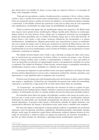 para desenvolver um trabalho de dança, no que tange aos aspectos criativos e à concepção da
dança como linguagem artística.

       Num país em que pulsam o samba, o bumba-meu-boi, o maracatu, o frevo, o afoxé, a catira,
o baião, o xote, o xaxado entre muitas outras manifestações, é surpreendente o fato de a Educação
Física ter promovido apenas a prática de técnicas de ginástica e (eventualmente) danças européias
e americanas. A diversidade cultural que caracteriza o país tem na dança uma de suas expressões
mais significativas, constituindo um amplo leque de possibilidades de aprendizagem.

      Todas as culturas têm algum tipo de manifestação rítmica e/ou expressiva. No Brasil existe
uma riqueza muito grande dessas manifestações. Danças trazidas pelos africanos na colonização,
danças relativas aos mais diversos rituais, danças que os imigrantes trouxeram em sua bagagem,
danças que foram aprendidas com os vizinhos de fronteira, danças que se vêem pela televisão. As
danças foram e são criadas a todo tempo: inúmeras influências são incorporadas e as danças
transformam-se, multiplicam-se. Algumas preservaram suas características e pouco se transforma-
ram com o passar do tempo, como os forrós que acontecem no interior de Minas Gerais, sob a luz
de um lampião, ao som de uma sanfona. Outras, recebem múltiplas influências, incorporam-nas,
transformando-as em novas manifestações, como os forrós do Nordeste, que incorporaram os ritmos
caribenhos, resultando na lambada.
      Nas cidades existem danças como o funk, o rap, o hip-hop, as danças de salão, entre outras,
que se caracterizam por acontecerem em festas, clubes, ou mesmo nas praças e ruas. Existem
também as danças eruditas como a clássica, a contemporânea, a moderna e o jazz, que podem às
vezes ser apreciadas na televisão, em apresentações teatrais e são geralmente ensinadas em escolas
e academias. Nas cidades do Nordeste e Norte do país, existem danças e coreografias associadas às
manifestações musicais, como a timbalada ou o olodum, por exemplo.
      A presença de imigrantes no país também trouxe uma gama significativa de danças das mais
diversas culturas. Quando houver acesso a elas, é importante conhecê-las, situá-las, entender o que
representam e o que significam para os imigrantes que as praticam.

      Existem casos de danças que estão desaparecendo, pois não há quem as dance, quem conheça
suas origens e significados. Conhecê-las, por intermédio das pessoas mais velhas da comunidade,
valorizá-las e revitalizá-las é algo possível de ser feito dentro deste bloco de conteúdos.
       As lengalengas 9 são geralmente conhecidas das meninas de todas as regiões do país.
Caracterizam-se por combinar gestos simples, ritmados e expressivos que acompanham uma música
canônica. As brincadeiras de roda e as cirandas também são uma boa fonte para atividades rítmicas.
       Os conteúdos deste bloco são amplos, diversificados e podem variar muito de acordo com o
local em que a escola estiver inserida. Sem dúvida alguma, resgatar as manifestações culturais
tradicionais da coletividade, por intermédio principalmente das pessoas mais velhas é de funda-
mental importância. A pesquisa sobre danças e brincadeiras cantadas de regiões distantes, com
características diferentes das danças e brincadeiras locais, pode tornar o trabalho mais completo.
      Por meio das danças e brincadeiras os alunos poderão conhecer as qualidades do movimento
expressivo como leve/pesado, forte/fraco, rápido/lento, fluido/interrompido, intensidade, duração,
direção, sendo capaz de analisá-los a partir destes referenciais; conhecer algumas técnicas de exe-
cução de movimentos e utilizar-se delas; ser capazes de improvisar, de construir coreografias, e,
por fim, de adotar atitudes de valorização e apreciação dessas manifestações expressivas.



9. Por exemplo: “Quando eu era nenê, quando eu era nenê, eu era assim, eu era assim; quando eu era criança, quando eu era criança, eu era
assim, eu era assim; quando eu era mocinha, quando eu era mocinha, eu era assim, eu era assim; quando eu era mamãe, quando eu era mamãe,
eu era assim, eu era assim; quando eu era vovó, quando eu era vovó, eu era assim, eu era assim; quando eu era caveira, quando eu era caveira,
eu era assim, eu era assim”.

                                                                    39
 