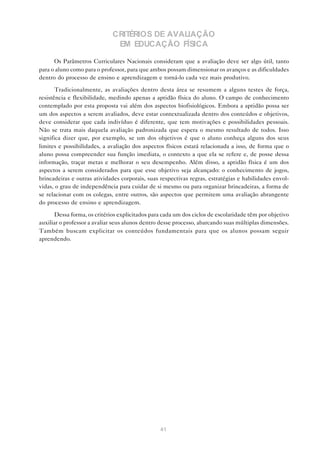 CRITÉRIOS DE AVALIAÇÃO
                              EM EDUCAÇÃO FÍSICA

      Os Parâmetros Curriculares Nacionais consideram que a avaliação deve ser algo útil, tanto
para o aluno como para o professor, para que ambos possam dimensionar os avanços e as dificuldades
dentro do processo de ensino e aprendizagem e torná-lo cada vez mais produtivo.

       Tradicionalmente, as avaliações dentro desta área se resumem a alguns testes de força,
resistência e flexibilidade, medindo apenas a aptidão física do aluno. O campo de conhecimento
contemplado por esta proposta vai além dos aspectos biofisiológicos. Embora a aptidão possa ser
um dos aspectos a serem avaliados, deve estar contextualizada dentro dos conteúdos e objetivos,
deve considerar que cada indivíduo é diferente, que tem motivações e possibilidades pessoais.
Não se trata mais daquela avaliação padronizada que espera o mesmo resultado de todos. Isso
significa dizer que, por exemplo, se um dos objetivos é que o aluno conheça alguns dos seus
limites e possibilidades, a avaliação dos aspectos físicos estará relacionada a isso, de forma que o
aluno possa compreender sua função imediata, o contexto a que ela se refere e, de posse dessa
informação, traçar metas e melhorar o seu desempenho. Além disso, a aptidão física é um dos
aspectos a serem considerados para que esse objetivo seja alcançado: o conhecimento de jogos,
brincadeiras e outras atividades corporais, suas respectivas regras, estratégias e habilidades envol-
vidas, o grau de independência para cuidar de si mesmo ou para organizar brincadeiras, a forma de
se relacionar com os colegas, entre outros, são aspectos que permitem uma avaliação abrangente
do processo de ensino e aprendizagem.

      Dessa forma, os critérios explicitados para cada um dos ciclos de escolaridade têm por objetivo
auxiliar o professor a avaliar seus alunos dentro desse processo, abarcando suas múltiplas dimensões.
Também buscam explicitar os conteúdos fundamentais para que os alunos possam seguir
aprendendo.




                                                 41
 