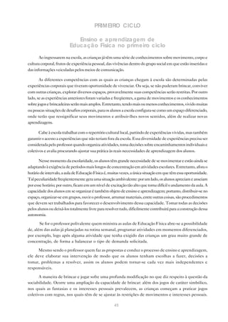PRIMEIRO CICLO

                            Ensino e a prendiza gem de
                         Educa çã o Física no primeiro ciclo

       Ao ingressarem na escola, as crianças já têm uma série de conhecimentos sobre movimento, corpo e
cultura corporal, frutos de experiência pessoal, das vivências dentro do grupo social em que estão inseridas e
das informações veiculadas pelos meios de comunicação.

       As diferentes competências com as quais as crianças chegam à escola são determinadas pelas
experiências corporais que tiveram oportunidade de vivenciar. Ou seja, se não puderam brincar, conviver
com outras crianças, explorar diversos espaços, provavelmente suas competências serão restritas. Por outro
lado, se as experiências anteriores foram variadas e freqüentes, a gama de movimentos e os conhecimentos
sobre jogos e brincadeiras serão mais amplos. Entretanto, tendo mais ou menos conhecimentos, vivido muitas
ou poucas situações de desafios corporais, para os alunos a escola configura-se como um espaço diferenciado,
onde terão que ressignificar seus movimentos e atribuir-lhes novos sentidos, além de realizar novas
aprendizagens.

       Cabe à escola trabalhar com o repertório cultural local, partindo de experiências vividas, mas também
garantir o acesso a experiências que não teriam fora da escola. Essa diversidade de experiências precisa ser
considerada pelo professor quando organiza atividades, toma decisões sobre encaminhamentos individuais e
coletivos e avalia procurando ajustar sua prática às reais necessidades de aprendizagem dos alunos.

       Nesse momento da escolaridade, os alunos têm grande necessidade de se movimentar e estão ainda se
adaptando à exigência de períodos mais longos de concentração em atividades escolares. Entretanto, afora o
horário de intervalo, a aula de Educação Física é, muitas vezes, a única situação em que têm essa oportunidade.
Tal peculiaridade freqüentemente gera uma situação ambivalente: por um lado, os alunos apreciam e anseiam
por esse horário; por outro, ficam em um nível de excitação tão alto que torna difícil o andamento da aula. A
capacidade dos alunos em se organizar é também objeto de ensino e aprendizagem; portanto, distribuir-se no
espaço, organizar-se em grupos, ouvir o professor, arrumar materiais, entre outras coisas, são procedimentos
que devem ser trabalhados para favorecer o desenvolvimento dessa capacidade. Tomar todas as decisões
pelos alunos ou deixá-los totalmente livre para resolver tudo, dificilmente contribuirá para a construção dessa
autonomia.

       Se for o professor polivalente quem ministra as aulas de Educação Física abre-se a possibilidade
de, além das aulas já planejadas na rotina semanal, programar atividades em momentos diferenciados,
por exemplo, logo após alguma atividade que tenha exigido das crianças um grau muito grande de
concentração, de forma a balancear o tipo de demanda solicitada.

      Mesmo sendo o professor quem faz as propostas e conduz o processo de ensino e aprendizagem,
ele deve elaborar sua intervenção de modo que os alunos tenham escolhas a fazer, decisões a
tomar, problemas a resolver, assim os alunos podem tornar-se cada vez mais independentes e
responsáveis.

      A maneira de brincar e jogar sofre uma profunda modificação no que diz respeito à questão da
sociabilidade. Ocorre uma ampliação da capacidade de brincar: além dos jogos de caráter simbólico,
nos quais as fantasias e os interesses pessoais prevalecem, as crianças começam a praticar jogos
coletivos com regras, nos quais têm de se ajustar às restrições de movimentos e interesses pessoais.

                                                     45
 
