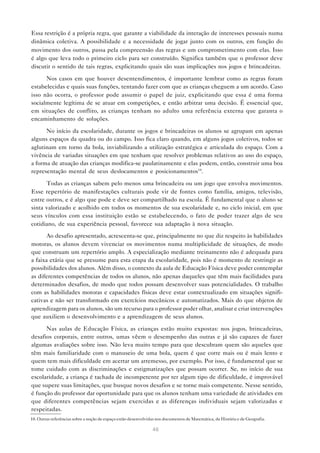 Essa restrição é a própria regra, que garante a viabilidade da interação de interesses pessoais numa
dinâmica coletiva. A possibilidade e a necessidade de jogar junto com os outros, em função do
movimento dos outros, passa pela compreensão das regras e um comprometimento com elas. Isso
é algo que leva todo o primeiro ciclo para ser construído. Significa também que o professor deve
discutir o sentido de tais regras, explicitando quais são suas implicações nos jogos e brincadeiras.

      Nos casos em que houver desentendimentos, é importante lembrar como as regras foram
estabelecidas e quais suas funções, tentando fazer com que as crianças cheguem a um acordo. Caso
isso não ocorra, o professor pode assumir o papel de juiz, explicitando que essa é uma forma
socialmente legítima de se atuar em competições, e então arbitrar uma decisão. É essencial que,
em situações de conflito, as crianças tenham no adulto uma referência externa que garanta o
encaminhamento de soluções.

      No início da escolaridade, durante os jogos e brincadeiras os alunos se agrupam em apenas
alguns espaços da quadra ou do campo. Isso fica claro quando, em alguns jogos coletivos, todos se
aglutinam em torno da bola, inviabilizando a utilização estratégica e articulada do espaço. Com a
vivência de variadas situações em que tenham que resolver problemas relativos ao uso do espaço,
a forma de atuação das crianças modifica-se paulatinamente e elas podem, então, construir uma boa
representação mental de seus deslocamentos e posicionamentos10.

      Todas as crianças sabem pelo menos uma brincadeira ou um jogo que envolva movimentos.
Esse repertório de manifestações culturais pode vir de fontes como família, amigos, televisão,
entre outros, e é algo que pode e deve ser compartilhado na escola. É fundamental que o aluno se
sinta valorizado e acolhido em todos os momentos de sua escolaridade e, no ciclo inicial, em que
seus vínculos com essa instituição estão se estabelecendo, o fato de poder trazer algo de seu
cotidiano, de sua experiência pessoal, favorece sua adaptação à nova situação.

       Ao desafio apresentado, acrescenta-se que, principalmente no que diz respeito às habilidades
motoras, os alunos devem vivenciar os movimentos numa multiplicidade de situações, de modo
que construam um repertório amplo. A especialização mediante treinamento não é adequada para
a faixa etária que se presume para esta etapa da escolaridade, pois não é momento de restringir as
possibilidades dos alunos. Além disso, o contexto da aula de Educação Física deve poder contemplar
as diferentes competências de todos os alunos, não apenas daqueles que têm mais facilidades para
determinados desafios, de modo que todos possam desenvolver suas potencialidades. O trabalho
com as habilidades motoras e capacidades físicas deve estar contextualizado em situações signifi-
cativas e não ser transformado em exercícios mecânicos e automatizados. Mais do que objetos de
aprendizagem para os alunos, são um recurso para o professor poder olhar, analisar e criar intervenções
que auxiliem o desenvolvimento e a aprendizagem de seus alunos.

      Nas aulas de Educação Física, as crianças estão muito expostas: nos jogos, brincadeiras,
desafios corporais, entre outros, umas vêem o desempenho das outras e já são capazes de fazer
algumas avaliações sobre isso. Não leva muito tempo para que descubram quem são aqueles que
têm mais familiaridade com o manuseio de uma bola, quem é que corre mais ou é mais lento e
quem tem mais dificuldade em acertar um arremesso, por exemplo. Por isso, é fundamental que se
tome cuidado com as discriminações e estigmatizações que possam ocorrer. Se, no início de sua
escolaridade, a criança é tachada de incompetente por ter algum tipo de dificuldade, é improvável
que supere suas limitações, que busque novos desafios e se torne mais competente. Nesse sentido,
é função do professor dar oportunidade para que os alunos tenham uma variedade de atividades em
que diferentes competências sejam exercidas e as diferenças individuais sejam valorizadas e
respeitadas.
10. Outras referências sobre a noção de espaço estão desenvolvidas nos documentos de Matemática, de História e de Geografia.

                                                                46
 