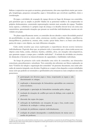 lúdicas e expressivas nas quais as meninas, genericamente, têm uma experiência maior; por exem-
plo, lengalengas, pequenas coreografias, jogos e brincadeiras que envolvam equilíbrio, ritmo e
coordenação.

      Os jogos e atividades de ocupação de espaço devem ter lugar de destaque nos conteúdos,
pois permitem que se amplie as possibi- lidades de se posicionar melhor e de compreender os
próprios deslocamentos, construindo representações mentais mais acuradas do espaço. Também
nesse aspecto, a referência é o próprio corpo da criança e os desafios devem levar em conta essa
característica, apresentando situações que possam ser resolvidas individualmente, mesmo em ati-
vidades em grupo.

      No plano especificamente motor, os conteúdos devem abordar a maior diversidade possível
de possibilidades, ou seja, correr, saltar, arremessar, receber, equilibrar objetos, equilibrar-se,
desequilibrar-se, pendurar-se, arrastar, rolar, escalar, quicar bolas, bater e re bater com diversas
partes do corpo e com objetos, nas mais diferentes situações.

      Cabe ainda ressaltar que essas explorações e experiências devem ocorrer inclusive
individualmente. Equivale dizer que, no primeiro ciclo, é necessário que o aluno tenha acesso aos
objetos como bolas, cordas, elásticos, bastões, colchões, alvos, em situações não-competitivas,
que garantam espaço e tempo para o trabalho individual11 . A inclusão de atividades em circuitos
de obstáculos é favorável ao desenvolvimento de capacidades e habilidades individuais.

      Ao longo do primeiro ciclo serão abordados uma série de conteúdos, nas dimensões
conceituais, procedimentais e atitudinais. Tais conteúdos são referentes aos blocos explanados no
item “Critérios de seleção e organização dos conteúdos” do presente documento, mas estão colo-
cados de maneira integrada, sem divisões. Explicita-se a seguir a lista daqueles a serem trabalhados
nesse ciclo que poderão ser retomados e aprofundados e/ou tornarem-se mais complexos nos ciclos
posteriores:

                • participação em diversos jogos e lutas, respeitando as regras e não
                  discriminando os colegas;

                • explicação e demonstração de brincadeiras aprendidas em contextos
                  extra-escolares;

                • participação e apreciação de brincadeiras ensinadas pelos colegas;

                • resolução de situações de conflito por meio do diálogo, com a ajuda do
                  professor;

                • discussão das regras dos jogos;

                • utilização de habilidades em situações de jogo e luta, tendo como
                  referência de avaliação o esforço pessoal;

                • resolução de problemas corporais individualmente;

                • avaliação do próprio desempenho e estabelecimento de metas com o
                  auxílio do professor;

11. Sabe-se que muitas das escolas brasileiras não têm recursos, o que pode limitar os materiais da aula de Educação Física. Entretanto,
embora não seja o ideal, muitos deles podem ser adaptados ou criados aproveitando-se dos recursos que estiverem disponíveis na localidade
onde a escola estiver inserida.

                                                                  48
 