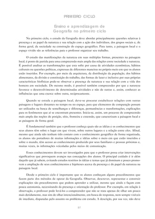 PRIMEIRO CICLO

                            Ensino e a prendiza gem de
                            Geogra fia no primeiro ciclo
     No primeiro ciclo, o estudo da Geografia deve abordar principalmente questões relativas à
presença e ao papel da natureza e sua relação com a ação dos indivíduos, dos grupos sociais e, de
forma geral, da sociedade na construção do espaço geográfico. Para tanto, a paisagem local e o
espaço vivido são as referências para o professor organizar seu trabalho.

       O estudo das manifestações da natureza em suas múltiplas formas, presentes na paisagem
local, é ponto de partida para uma compreensão mais ampla das relações entre sociedade e natureza.
É possível analisar as transformações que esta sofre por causa de atividades econômicas, hábitos
culturais ou questões políticas, expressas de diferentes maneiras no próprio meio em que os alunos
estão inseridos. Por exemplo, por meio da arquitetura, da distribuição da população, dos hábitos
alimentares, da divisão e constituição do trabalho, das formas de lazer e inclusive por suas próprias
características biofísicas pode-se observar a presença da natureza e sua relação com a vida dos
homens em sociedade. Do mesmo modo, é possível também compreender por que a natureza
favorece o desenvolvimento de determinadas atividades e não de outras e, assim, conhecer as
influências que uma exerce sobre outra, reciprocamente.

      Quando se estuda a paisagem local, deve-se procurar estabelecer relações com outras
paisagens e lugares distantes no tempo ou no espaço, para que elementos de comparação possam
ser utilizados na busca de semelhanças e diferenças, permanências e transformações, explicações
para os fenômenos que aí se encontram presentes. Inicia-se, assim, um processo de compreensão
mais ampla das noções de posição, sítio, fronteira e extensão, que caracterizam a paisagem local e
as paisagens de forma geral.

      É fundamental também que o professor conheça quais são as idéias e os conhecimentos que
seus alunos têm sobre o lugar em que vivem, sobre outros lugares e a relação entre eles. Afinal,
mesmo que ainda não tenham tido contato com o conhecimento geográfico de forma organizada,
os alunos são portadores de muitas informações e idéias sobre o meio em que estão inseridos e
sobre o mundo, têm acesso ao conhecimento produzido por seus familiares e pessoas próximas e,
muitas vezes, às informações veiculadas pelos meios de comunicação.

       Esses conhecimentos devem ser investigados para que o professor possa criar intervenções
significativas que provoquem avanços nas concepções dos alunos. O principal cuidado é ir além
daquilo que já sabem, evitando estudos restritos às idéias e temas que já dominam e pouco promo-
vem a ampliação de seus conhecimentos e hipóteses acerca da presença e do papel da natureza na
paisagem local.

      Desde o primeiro ciclo é importante que os alunos conheçam alguns procedimentos que
fazem parte dos métodos de operar da Geografia. Observar, descrever, representar e construir
explicações são procedimentos que podem aprender a utilizar, mesmo que ainda o façam com
pouca autonomia, necessitando da presença e orientação do professor. Por exemplo, em relação à
observação, o professor pode levá-los a compreender que não se trata apenas de olhar um pouco
mais detidamente, mas sim de olhar intencionalmente, em busca de respostas, nem sempre visíveis
de imediato, disparadas pelo assunto ou problema em estudo. A descrição, por sua vez, não deve


                                                87
 