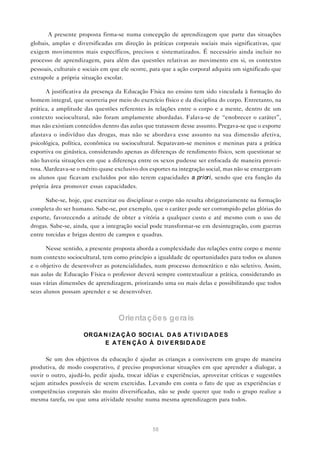 A presente proposta firma-se numa concepção de aprendizagem que parte das situações
globais, amplas e diversificadas em direção às práticas corporais sociais mais significativas, que
exigem movimentos mais específicos, precisos e sistematizados. É necessário ainda incluir no
processo de aprendizagem, para além das questões relativas ao movimento em si, os contextos
pessoais, culturais e sociais em que ele ocorre, para que a ação corporal adquira um significado que
extrapole a própria situação escolar.

       A justificativa da presença da Educação Física no ensino tem sido vinculada à formação do
homem integral, que ocorreria por meio do exercício físico e da disciplina do corpo. Entretanto, na
prática, a amplitude das questões referentes às relações entre o corpo e a mente, dentro de um
contexto sociocultural, não foram amplamente abordadas. Falava-se de “enobrecer o caráter”,
mas não existiam conteúdos dentro das aulas que tratassem desse assunto. Pregava-se que o esporte
afastava o indivíduo das drogas, mas não se abordava esse assunto na sua dimensão afetiva,
psicológica, política, econômica ou sociocultural. Separavam-se meninos e meninas para a prática
esportiva ou ginástica, considerando apenas as diferenças de rendimento físico, sem questionar se
não haveria situações em que a diferença entre os sexos pudesse ser enfocada de maneira provei-
tosa. Alardeava-se o mérito quase exclusivo dos esportes na integração social, mas não se enxergavam
os alunos que ficavam excluídos por não terem capacidades a priori, sendo que era função da
própria área promover essas capacidades.

      Sabe-se, hoje, que exercitar ou disciplinar o corpo não resulta obrigatoriamente na formação
completa do ser humano. Sabe-se, por exemplo, que o caráter pode ser corrompido pelas glórias do
esporte, favorecendo a atitude de obter a vitória a qualquer custo e até mesmo com o uso de
drogas. Sabe-se, ainda, que a integração social pode transformar-se em desintegração, com guerras
entre torcidas e brigas dentro de campos e quadras.

      Nesse sentido, a presente proposta aborda a complexidade das relações entre corpo e mente
num contexto sociocultural, tem como princípio a igualdade de oportunidades para todos os alunos
e o objetivo de desenvolver as potencialidades, num processo democrático e não seletivo. Assim,
nas aulas de Educação Física o professor deverá sempre contextualizar a prática, considerando as
suas várias dimensões de aprendizagem, priorizando uma ou mais delas e possibilitando que todos
seus alunos possam aprender e se desenvolver.



                                   Orienta ções gera is

                     OR GA N I Z A Ç Ã O SOC I A L D A S A T I V I D A D E S
                           E A T E N Ç Ã O À D I V E R SI D A D E

      Se um dos objetivos da educação é ajudar as crianças a conviverem em grupo de maneira
produtiva, de modo cooperativo, é preciso proporcionar situações em que aprender a dialogar, a
ouvir o outro, ajudá-lo, pedir ajuda, trocar idéias e experiências, aproveitar críticas e sugestões
sejam atitudes possíveis de serem exercidas. Levando em conta o fato de que as experiências e
competências corporais são muito diversificadas, não se pode querer que todo o grupo realize a
mesma tarefa, ou que uma atividade resulte numa mesma aprendizagem para todos.




                                                58
 