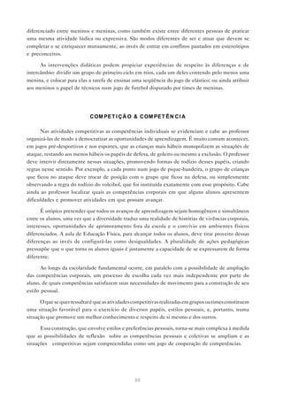 diferenciado entre meninos e meninas, como também existe entre diferentes pessoas de praticar
uma mesma atividade lúdica ou expressiva. São modos diferentes de ser e atuar que devem se
completar e se enriquecer mutuamente, ao invés de entrar em conflitos pautados em estereótipos
e preconceitos.

      As intervenções didáticas podem propiciar experiências de respeito às diferenças e de
intercâmbio: dividir um grupo de primeiro ciclo em trios, cada um deles contendo pelo menos uma
menina, e colocar para elas a tarefa de ensinar uma seqüência do jogo de elástico; ou ainda atribuir
aos meninos o papel de técnicos num jogo de futebol disputado por times de meninas.




                             C OM PE T I Ç Ã O & C OM PE T Ê N C I A

      Nas atividades competitivas as competências individuais se evidenciam e cabe ao professor
organizá-las de modo a democratizar as oportunidades de aprendizagem. É muito comum acontecer,
em jogos pré-desportivos e nos esportes, que as crianças mais hábeis monopolizem as situações de
ataque, restando aos menos hábeis os papéis de defesa, de goleiro ou mesmo a exclusão. O professor
deve intervir diretamente nessas situações, promovendo formas de rodízio desses papéis, criando
regras nesse sentido. Por exemplo, a cada ponto num jogo de pique-bandeira, o grupo de crianças
que ficou no ataque deve trocar de posição com o grupo que ficou na defesa, ou simplesmente
observando a regra do rodízio do voleibol, que foi instituída exatamente com esse propósito. Cabe
ainda ao professor localizar quais as competências corporais em que alguns alunos apresentem
dificuldades e promover atividades em que possam avançar.

      É utópico pretender que todos os avanços de aprendizagem sejam homogêneos e simultâneos
entre os alunos, uma vez que a diversidade traduz uma realidade de histórias de vivências corporais,
interesses, oportunidades de aprimoramento fora da escola e o convívio em ambientes físicos
diferenciados. A aula de Educação Física, para alcançar todos os alunos, deve tirar proveito dessas
diferenças ao invés de configurá-las como desigualdades. A pluralidade de ações pedagógicas
pressupõe que o que torna os alunos iguais é justamente a capacidade de se expressarem de forma
diferente.

       Ao longo da escolaridade fundamental ocorre, em paralelo com a possibilidade de ampliação
das competências corporais, um processo de escolha cada vez mais independente por parte do
aluno, de quais competências satisfazem suas necessidades de movimento para a construção de seu
estilo pessoal.

      O que se quer ressaltar é que as atividades competitivas realizadas em grupos ou times constituem
uma situação favorável para o exercício de diversos papéis, estilos pessoais, e, portanto, numa
situação que promove um melhor conhecimento e respeito de si mesmo e dos outros.

      Essa construção, que envolve estilos e preferências pessoais, torna-se mais complexa à medida
que as possibilidades de reflexão sobre as competências pessoais e coletivas se ampliam e as
situações competitivas sejam compreendidas como um jogo de cooperação de competências.




                                                  60
 
