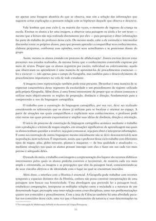 ser apenas uma listagem aleatória do que se observa, mas sim a seleção das informações que
sugerem certas explicações e possuem relação com as hipóteses daquele que observa e descreve.

      Vale lembrar que esse ciclo é, na maioria das vezes, o momento de ingresso da criança na
escola. Ensinar os alunos a ler uma imagem, a observar uma paisagem ou ainda a ler um texto —
mesmo que a leitura não seja realizada diretamente por eles — para pesquisar e obter informações
faz parte do trabalho do professor desse ciclo. Do mesmo modo, cabe a ele estimular e intermediar
discussões entre os próprios alunos, para que possam aprender a compartilhar seus conhecimentos,
elaborar perguntas, confrontar suas opiniões, ouvir seus semelhantes e se posicionar diante do
grupo.

       Assim, mesmo os alunos estando em processo de alfabetização3 , fontes escritas devem estar
presentes nos estudos realizados, da mesma forma que o conhecimento construído expresso por
meio de textos. Propor que os alunos registrem por escrito, individual ou coletivamente, aquilo
que observaram ou aprenderam é uma maneira de aproximá-los de procedimentos essenciais —
ler e escrever — não apenas para o campo da Geografia, mas também para o desenvolvimento de
procedimentos importantes na vida de todo estudante.

       A imagem como representação também pode estar presente. Desenhar é uma maneira de se
expressar característica desse segmento da escolaridade e um procedimento de registro utilizado
pela própria Geografia. Além disso, é uma forma interessante de propor que os alunos comecem a
utilizar mais objetivamente as noções de proporção, distância e direção, fundamentais para a
compreensão e uso da linguagem cartográfica.

       O trabalho com a construção da linguagem cartográfica, por sua vez, deve ser realizado
considerando os referenciais que os alunos já utilizam para se localizar e orientar no espaço. A
partir de situações nas quais compartilhem e explicitem seus conhecimentos, o professor pode
criar outras nas quais possam esquematizar e ampliar suas idéias de distância, direção e orientação.

      O início do processo de construção da linguagem cartográfica acontece mediante o trabalho
com a produção e a leitura de mapas simples, em situações significativas de aprendizagem nas quais
os alunos tenham questões a resolver, seja para comunicar, seja para obter e interpretar informações.
E como na construção de outras linguagens mesmo inicialmente não se deve descaracterizá-la nem
na produção, nem na leitura. É importante, assim, que o professor desse ciclo trabalhe com diferentes
tipos de mapas, atlas, globo terrestre, plantas e maquetes — de boa qualidade e atualizados —,
mediante situações nas quais os alunos possam interagir com eles e fazer um uso cada vez mais
preciso e adequado deles.

      O estudo do meio, o trabalho com imagens e a representação dos lugares são recursos didáticos
interessantes pelos quais os alunos poderão construir e reconstruir, de maneira cada vez mais
ampla e estruturada, as imagens e as percepções que têm da paisagem local, conscientizando-se
de seus vínculos afetivos e de identidade com o lugar no qual se encontram inseridos.

       Além disso, a interface com a História é essencial. A Geografia pode trabalhar com recortes
temporais e espaciais distintos dos da História, embora não possa construir interpretações de uma
paisagem sem buscar sua historicidade. Uma abordagem que pretende ler a paisagem local,
estabelecer comparações, interpretar as múltiplas relações entre a sociedade e a natureza de um
determinado lugar, pressupõe uma inter-relação entre essas disciplinas, tanto nas problematizações
quanto nos conteúdos e procedimentos. Com a área de Ciências também há uma afinidade pecu-
liar nos conteúdos desse ciclo, uma vez que o funcionamento da natureza e suas determinações na

3. Ver concepção de alfabetização definida no documento de Língua Portuguesa.

                                                               88
 