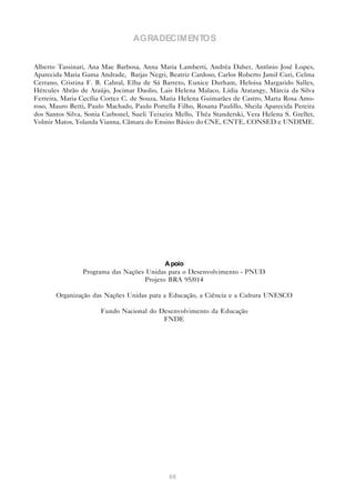 AGRADECIMENTOS


Alberto Tassinari, Ana Mae Barbosa, Anna Maria Lamberti, Andréa Daher, Antônio José Lopes,
Aparecida Maria Gama Andrade, Barjas Negri, Beatriz Cardoso, Carlos Roberto Jamil Curi, Celma
Cerrano, Cristina F. B. Cabral, Elba de Sá Barreto, Eunice Durham, Heloisa Margarido Salles,
Hércules Abrão de Araújo, Jocimar Daolio, Lais Helena Malaco, Lídia Aratangy, Márcia da Silva
Ferreira, Maria Cecília Cortez C. de Souza, Maria Helena Guimarães de Castro, Marta Rosa Amo-
roso, Mauro Betti, Paulo Machado, Paulo Portella Filho, Rosana Paulillo, Sheila Aparecida Pereira
dos Santos Silva, Sonia Carbonel, Sueli Teixeira Mello, Théa Standerski, Vera Helena S. Grellet,
Volmir Matos, Yolanda Vianna, Câmara do Ensino Básico do CNE, CNTE, CONSED e UNDIME.




                                            A poio
                 Programa das Nações Unidas para o Desenvolvimento - PNUD
                                     Projeto BRA 95/014

       Organização das Nações Unidas para a Educação, a Ciência e a Cultura UNESCO

                       Fundo Nacional do Desenvolvimento da Educação
                                          FNDE




                                              68
 