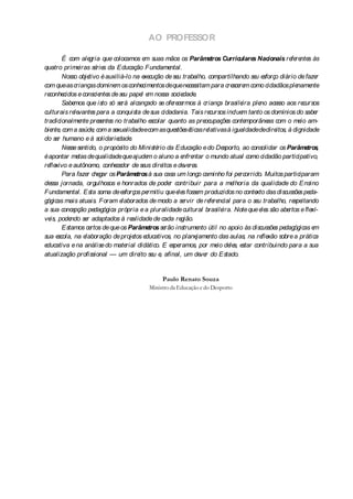 AO PROFESSOR

        É com ale    gria que colocamos e suas mãos os Parâme
                                             m                             tros Curric ulare Nac
                                                                                            s      ionais re re s às
                                                                                                             fe nte
quatro prime   iras sé s da Educação Fundame
                        rie                            ntal.
        Nosso obje  tivo é auxiliá-lo na e cução de se trabalho, compartilhando se e
                                             xe            u                                 u sforço diário de faze    r
com que as crianças domine os conhe ntos de que ne ssitam para cre re como cidadãos ple
                               m            cime                 ce                 sce m                      name   nte
reconhe cidos e conscie s de se pape e nossa socie
                         nte       u       l m                dade  .
        Sabe mos que isto só se alcançado se ofe ce
                                 rá                      re rmos à criança brasile ple ace aos re
                                                                                        ira no sso                cursos
culturais re vante para a conquista de sua cidadania. Tais re
             le       s                                                    cursos inclue tanto os domínios do sabe
                                                                                        m                               r
tradicionalme pre nte no trabalho e
                nte se s                       scolar quanto as pre     ocupaçõe conte
                                                                                  s      mporâne com o me am-
                                                                                                   as            io
bie , com a saúde com a se
   nte                ,        xualidadeecom as que s é   stõe ticas re   lativas à igualdadededire   itos, à dignidade
do se humano e à solidarie
      r                         dade  .
        Ne se
          sse ntido, o propósito do Ministé da Educação e do De
                                                  rio                           sporto, ao consolidar os Parâme ,   tros
é apontar me de qualidade que ajude o aluno a e ntar o mundo atual como cidadão participativo,
               tas                            m               nfre
re xivo e autônomo, conhe dor de se dire e de re
  fle                          ce            us     itos      ve s.
        Para faze che os Parâme
                   r gar                 tros à sua casa um longo caminho foi pe       rcorrido. Muitos participaram
de jornada, orgulhosos e honrados de pode contribuir para a me
  ssa                                                  r                            lhoria da qualidade do Ensino
Fundame    ntal. Esta soma de e   sforços pe  rmitiu que e s fosse produzidos no conte das discussõe pe
                                                            le        m                      xto                 s da-
gógicas mais atuais. Foram e     laborados de modo a se        rvir de re re
                                                                           fe ncial para o se trabalho, re itando
                                                                                              u               spe
a sua conce  pção pe   dagógica própria e a pluralidade cultural brasile        ira. Note que e s são abe
                                                                                                le          rtos e flexí-
ve pode
  is,      ndo se adaptados à re
                   r                   alidade de cada re    gião.
        Estamos ce   rtos de que os Parâme    tros se instrume útil no apoio às discussõe pe
                                                     rão              nto                             s dagógicas e    m
sua e scola, na e laboração de proje e  tos ducativos, no plane      jame das aulas, na re xão sobre a prática
                                                                          nto                   fle
educativa e na análise do mate      rial didático. E e ramos, por me de s, e
                                                        spe                   io le star contribuindo para a sua
atualização profissional — um dire se e afinal, um de r do Estado.
                                          ito u ,                      ve


                                                   Paulo Renato Souza
                                              Ministro da Educação e do Desporto
 
