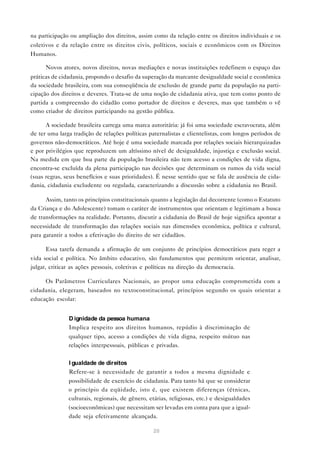 na participação ou ampliação dos direitos, assim como da relação entre os direitos individuais e os
coletivos e da relação entre os direitos civis, políticos, sociais e econômicos com os Direitos
Humanos.

      Novos atores, novos direitos, novas mediações e novas instituições redefinem o espaço das
práticas de cidadania, propondo o desafio da superação da marcante desigualdade social e econômica
da sociedade brasileira, com sua conseqüência de exclusão de grande parte da população na parti-
cipação dos direitos e deveres. Trata-se de uma noção de cidadania ativa, que tem como ponto de
partida a compreensão do cidadão como portador de direitos e deveres, mas que também o vê
como criador de direitos participando na gestão pública.

      A sociedade brasileira carrega uma marca autoritária: já foi uma sociedade escravocrata, além
de ter uma larga tradição de relações políticas paternalistas e clientelistas, com longos períodos de
governos não-democráticos. Até hoje é uma sociedade marcada por relações sociais hierarquizadas
e por privilégios que reproduzem um altíssimo nível de desigualdade, injustiça e exclusão social.
Na medida em que boa parte da população brasileira não tem acesso a condições de vida digna,
encontra-se excluída da plena participação nas decisões que determinam os rumos da vida social
(suas regras, seus benefícios e suas prioridades). É nesse sentido que se fala de ausência de cida-
dania, cidadania excludente ou regulada, caracterizando a discussão sobre a cidadania no Brasil.

      Assim, tanto os princípios constitucionais quanto a legislação daí decorrente (como o Estatuto
da Criança e do Adolescente) tomam o caráter de instrumentos que orientam e legitimam a busca
de transformações na realidade. Portanto, discutir a cidadania do Brasil de hoje significa apontar a
necessidade de transformação das relações sociais nas dimensões econômica, política e cultural,
para garantir a todos a efetivação do direito de ser cidadãos.

      Essa tarefa demanda a afirmação de um conjunto de princípios democráticos para reger a
vida social e política. No âmbito educativo, são fundamentos que permitem orientar, analisar,
julgar, criticar as ações pessoais, coletivas e políticas na direção da democracia.

      Os Parâmetros Curriculares Nacionais, ao propor uma educação comprometida com a
cidadania, elegeram, baseados no textoconstitucional, princípios segundo os quais orientar a
educação escolar:


            • D ignidade da pessoa humana
              Implica respeito aos direitos humanos, repúdio à discriminação de
               qualquer tipo, acesso a condições de vida digna, respeito mútuo nas
               relações interpessoais, públicas e privadas.


            • I gualdade de direitos
              Refere-se à necessidade de garantir a todos a mesma dignidade e
               possibilidade de exercício de cidadania. Para tanto há que se considerar
               o princípio da eqüidade, isto é, que existem diferenças (étnicas,
               culturais, regionais, de gênero, etárias, religiosas, etc.) e desigualdades
               (socioeconômicas) que necessitam ser levadas em conta para que a igual-
               dade seja efetivamente alcançada.

                                                 20
 