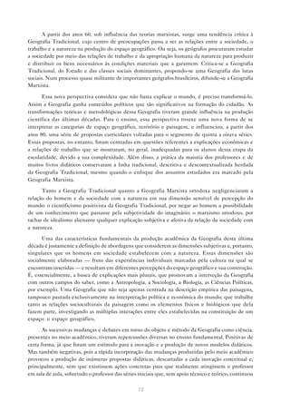 A partir dos anos 60, sob influência das teorias marxistas, surge uma tendência crítica à
Geografia Tradicional, cujo centro de preocupações passa a ser as relações entre a sociedade, o
trabalho e a natureza na produção do espaço geográfico. Ou seja, os geógrafos procuraram estudar
a sociedade por meio das relações de trabalho e da apropriação humana da natureza para produzir
e distribuir os bens necessários às condições materiais que a garantem. Critica-se a Geografia
Tradicional, do Estado e das classes sociais dominantes, propondo-se uma Geografia das lutas
sociais. Num processo quase militante de importantes geógrafos brasileiros, difunde-se a Geografia
Marxista.

      Essa nova perspectiva considera que não basta explicar o mundo, é preciso transformá-lo.
Assim a Geografia ganha conteúdos políticos que são significativos na formação do cidadão. As
transformações teóricas e metodológicas dessa Geografia tiveram grande influência na produção
científica das últimas décadas. Para o ensino, essa perspectiva trouxe uma nova forma de se
interpretar as categorias de espaço geográfico, território e paisagem, e influenciou, a partir dos
anos 80, uma série de propostas curriculares voltadas para o segmento de quinta a oitava séries.
Essas propostas, no entanto, foram centradas em questões referentes a explicações econômicas e
a relações de trabalho que se mostraram, no geral, inadequadas para os alunos dessa etapa da
escolaridade, devido a sua complexidade. Além disso, a prática da maioria dos professores e de
muitos livros didáticos conservaram a linha tradicional, descritiva e descontextualizada herdada
da Geografia Tradicional, mesmo quando o enfoque dos assuntos estudados era marcado pela
Geografia Marxista.

      Tanto a Geografia Tradicional quanto a Geografia Marxista ortodoxa negligenciaram a
relação do homem e da sociedade com a natureza em sua dimensão sensível de percepção do
mundo: o cientificismo positivista da Geografia Tradicional, por negar ao homem a possibilidade
de um conhecimento que passasse pela subjetividade do imaginário; o marxismo ortodoxo, por
tachar de idealismo alienante qualquer explicação subjetiva e afetiva da relação da sociedade com
a natureza.

      Uma das características fundamentais da produção acadêmica da Geografia desta última
década é justamente a definição de abordagens que considerem as dimensões subjetivas e, portanto,
singulares que os homens em sociedade estabelecem com a natureza. Essas dimensões são
socialmente elaboradas — fruto das experiências individuais marcadas pela cultura na qual se
encontram inseridas — e resultam em diferentes percepções do espaço geográfico e sua construção.
É, essencialmente, a busca de explicações mais plurais, que promovam a interseção da Geografia
com outros campos do saber, como a Antropologia, a Sociologia, a Biologia, as Ciências Políticas,
por exemplo. Uma Geografia que não seja apenas centrada na descrição empírica das paisagens,
tampouco pautada exclusivamente na interpretação política e econômica do mundo; que trabalhe
tanto as relações socioculturais da paisagem como os elementos físicos e biológicos que dela
fazem parte, investigando as múltiplas interações entre eles estabelecidas na constituição de um
espaço: o espaço geográfico.

       As sucessivas mudanças e debates em torno do objeto e método da Geografia como ciência,
presentes no meio acadêmico, tiveram repercussões diversas no ensino fundamental. Positivas de
certa forma, já que foram um estímulo para a inovação e a produção de novos modelos didáticos.
Mas também negativas, pois a rápida incorporação das mudanças produzidas pelo meio acadêmico
provocou a produção de inúmeras propostas didáticas, descartadas a cada inovação conceitual e,
principalmente, sem que existissem ações concretas para que realmente atingissem o professor
em sala de aula, sobretudo o professor das séries iniciais que, sem apoio técnico e teórico, continuou

                                                 72
 