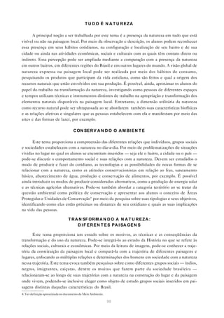 T U D O É N A T U REZA

       A principal noção a ser trabalhada por este tema é a presença da natureza em tudo que está
visível ou não na paisagem local. Por meio da observação e descrição, os alunos podem reconhecer
essa presença em seus hábitos cotidianos, na configuração e localização de seu bairro e de sua
cidade ou ainda nas atividades econômicas, sociais e culturais com as quais têm contato direto ou
indireto. Essa percepção pode ser ampliada mediante a comparação com a presença da natureza
em outros bairros, em diferentes regiões do Brasil e em outros lugares do mundo. A visão global de
natureza expressa na paisagem local pode ser realizada por meio dos hábitos de consumo,
pesquisando os produtos que participam da vida cotidiana, como são feitos e qual a origem dos
recursos naturais que estão envolvidos em sua produção. É possível, ainda, aproximar os alunos do
papel do trabalho na transformação da natureza, investigando como pessoas de diferentes espaços
e tempos utilizam técnicas e instrumentos distintos de trabalho na apropriação e transformação dos
elementos naturais disponíveis na paisagem local. Entretanto, a dimensão utilitária da natureza
como recurso natural pode ser ultrapassada ao se abordarem também suas características biofísicas
e as relações afetivas e singulares que as pessoas estabelecem com ela e manifestam por meio das
artes e das formas de lazer, por exemplo.

                                     C ON SE R V A N D O O A M BI E N T E

      Este tema proporciona a compreensão das diferentes relações que indivíduos, grupos sociais
e sociedades estabelecem com a natureza no dia-a-dia. Por meio de problematizações de situações
vividas no lugar no qual os alunos se encontram inseridos — seja ele o bairro, a cidade ou o país —
pode-se discutir o comportamento social e suas relações com a natureza. Devem ser estudados o
modo de produzir e fazer do cotidiano, as tecnologias e as possibilidades de novas formas de se
relacionar com a natureza, como as atitudes conservacionistas em relação ao lixo, saneamento
básico, abastecimento de água, produção e conservação de alimentos, por exemplo. É possível
ainda introduzir os modos de produzir considerados alternativos, como a produção de energia solar
e as técnicas agrícolas alternativas. Pode-se também abordar a categoria território ao se tratar da
questão ambiental como política de conservação e apresentar aos alunos o conceito de Áreas
Protegidas e Unidades de Conservação4 por meio da pesquisa sobre suas tipologias e seus objetivos,
identificando como elas estão próximas ou distantes de seu cotidiano e quais as suas implicações
na vida das pessoas.

                                 T R A N SF OR M A N D O A N A T U R E Z A :
                                      D I F E R E N T E S PA I SA GE N S

       Este tema proporciona um estudo sobre os motivos, as técnicas e as conseqüências da
transformação e do uso da natureza. Pode-se integrá-lo ao estudo da História no que se refere às
relações sociais, culturais e econômicas. Por meio da leitura de imagens, pode-se conhecer a traje-
tória da constituição da paisagem local e compará-la com a trajetória de diferentes paisagens e
lugares, enfocando as múltiplas relações e determinações dos homens em sociedade com a natureza
nessa trajetória. Este tema evoca também pesquisas sobre como diferentes grupos sociais — índios,
negros, imigrantes, caiçaras, dentre os muitos que fazem parte da sociedade brasileira —
relacionaram-se ao longo de suas trajetórias com a natureza na construção do lugar e da paisagem
onde vivem, podendo-se inclusive eleger como objeto de estudo grupos sociais inseridos em pai-
sagens distintas daquelas características do Brasil.
4. Ver definição apresentada no documento de Meio Ambiente.

                                                              90
 