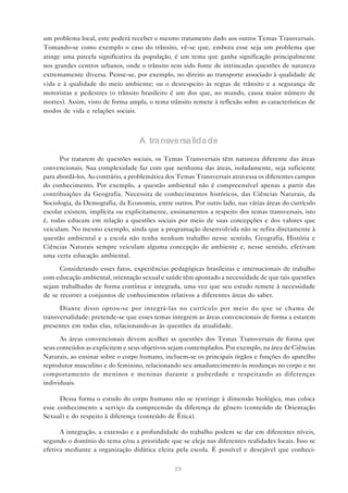 um problema local, este poderá receber o mesmo tratamento dado aos outros Temas Transversais.
Tomando-se como exemplo o caso do trânsito, vê-se que, embora esse seja um problema que
atinge uma parcela significativa da população, é um tema que ganha significação principalmente
nos grandes centros urbanos, onde o trânsito tem sido fonte de intrincadas questões de natureza
extremamente diversa. Pense-se, por exemplo, no direito ao transporte associado à qualidade de
vida e à qualidade do meio ambiente; ou o desrespeito às regras de trânsito e a segurança de
motoristas e pedestres (o trânsito brasileiro é um dos que, no mundo, causa maior número de
mortes). Assim, visto de forma ampla, o tema trânsito remete à reflexão sobre as características de
modos de vida e relações sociais.



                                  A transversalidade

      Por tratarem de questões sociais, os Temas Transversais têm natureza diferente das áreas
convencionais. Sua complexidade faz com que nenhuma das áreas, isoladamente, seja suficiente
para abordá-los. Ao contrário, a problemática dos Temas Transversais atravessa os diferentes campos
do conhecimento. Por exemplo, a questão ambiental não é compreensível apenas a partir das
contribuições da Geografia. Necessita de conhecimentos históricos, das Ciências Naturais, da
Sociologia, da Demografia, da Economia, entre outros. Por outro lado, nas várias áreas do currículo
escolar existem, implícita ou explicitamente, ensinamentos a respeito dos temas transversais, isto
é, todas educam em relação a questões sociais por meio de suas concepções e dos valores que
veiculam. No mesmo exemplo, ainda que a programação desenvolvida não se refira diretamente à
questão ambiental e a escola não tenha nenhum trabalho nesse sentido, Geografia, História e
Ciências Naturais sempre veiculam alguma concepção de ambiente e, nesse sentido, efetivam
uma certa educação ambiental.

      Considerando esses fatos, experiências pedagógicas brasileiras e internacionais de trabalho
com educação ambiental, orientação sexual e saúde têm apontado a necessidade de que tais questões
sejam trabalhadas de forma contínua e integrada, uma vez que seu estudo remete à necessidade
de se recorrer a conjuntos de conhecimentos relativos a diferentes áreas do saber.

      Diante disso optou-se por integrá-las no currículo por meio do que se chama de
transversalidade: pretende-se que esses temas integrem as áreas convencionais de forma a estarem
presentes em todas elas, relacionando-as às questões da atualidade.

      As áreas convencionais devem acolher as questões dos Temas Transversais de forma que
seus conteúdos as explicitem e seus objetivos sejam contemplados. Por exemplo, na área de Ciências
Naturais, ao ensinar sobre o corpo humano, incluem-se os principais órgãos e funções do aparelho
reprodutor masculino e do feminino, relacionando seu amadurecimento às mudanças no corpo e no
comportamento de meninos e meninas durante a puberdade e respeitando as diferenças
individuais.

      Dessa forma o estudo do corpo humano não se restringe à dimensão biológica, mas coloca
esse conhecimento a serviço da compreensão da diferença de gênero (conteúdo de Orientação
Sexual) e do respeito à diferença (conteúdo de Ética).

      A integração, a extensão e a profundidade do trabalho podem se dar em diferentes níveis,
segundo o domínio do tema e/ou a prioridade que se eleja nas diferentes realidades locais. Isso se
efetiva mediante a organização didática eleita pela escola. É possível e desejável que conheci-

                                               29
 
