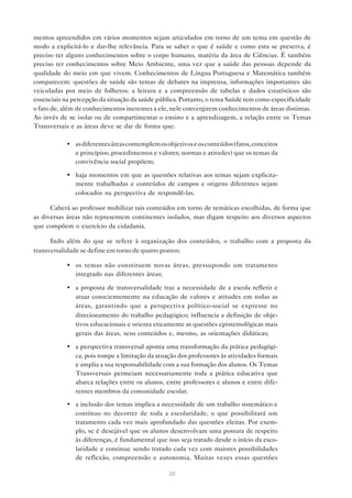 mentos apreendidos em vários momentos sejam articulados em torno de um tema em questão de
modo a explicitá-lo e dar-lhe relevância. Para se saber o que é saúde e como esta se preserva, é
preciso ter alguns conhecimentos sobre o corpo humano, matéria da área de Ciências. É também
preciso ter conhecimentos sobre Meio Ambiente, uma vez que a saúde das pessoas depende da
qualidade do meio em que vivem. Conhecimentos de Língua Portuguesa e Matemática também
comparecem: questões de saúde são temas de debates na imprensa, informações importantes são
veiculadas por meio de folhetos; a leitura e a compreensão de tabelas e dados estatísticos são
essenciais na percepção da situação da saúde pública. Portanto, o tema Saúde tem como especificidade
o fato de, além de conhecimentos inerentes a ele, nele convergirem conhecimentos de áreas distintas.
Ao invés de se isolar ou de compartimentar o ensino e a aprendizagem, a relação entre os Temas
Transversais e as áreas deve se dar de forma que:

            • as diferentes áreas contemplem os objetivos e os conteúdos (fatos, conceitos
              e princípios; procedimentos e valores; normas e atitudes) que os temas da
              convivência social propõem;

            • haja momentos em que as questões relativas aos temas sejam explicita-
              mente trabalhadas e conteúdos de campos e origens diferentes sejam
              colocados na perspectiva de respondê-las.

      Caberá ao professor mobilizar tais conteúdos em torno de temáticas escolhidas, de forma que
as diversas áreas não representem continentes isolados, mas digam respeito aos diversos aspectos
que compõem o exercício da cidadania.

      Indo além do que se refere à organização dos conteúdos, o trabalho com a proposta da
transversalidade se define em torno de quatro pontos:

            • os temas não constituem novas áreas, pressupondo um tratamento
              integrado nas diferentes áreas;

            • a proposta de transversalidade traz a necessidade de a escola refletir e
              atuar conscientemente na educação de valores e atitudes em todas as
              áreas, garantindo que a perspectiva político-social se expresse no
              direcionamento do trabalho pedagógico; influencia a definição de obje-
              tivos educacionais e orienta eticamente as questões epistemológicas mais
              gerais das áreas, seus conteúdos e, mesmo, as orientações didáticas;

            • a perspectiva transversal aponta uma transformação da prática pedagógi-
              ca, pois rompe a limitação da atuação dos professores às atividades formais
              e amplia a sua responsabilidade com a sua formação dos alunos. Os Temas
              Transversais permeiam necessariamente toda a prática educativa que
              abarca relações entre os alunos, entre professores e alunos e entre dife-
              rentes membros da comunidade escolar;
            • a inclusão dos temas implica a necessidade de um trabalho sistemático e
              contínuo no decorrer de toda a escolaridade, o que possibilitará um
              tratamento cada vez mais aprofundado das questões eleitas. Por exem-
              plo, se é desejável que os alunos desenvolvam uma postura de respeito
              às diferenças, é fundamental que isso seja tratado desde o início da esco-
              laridade e continue sendo tratado cada vez com maiores possibilidades
              de reflexão, compreensão e autonomia. Muitas vezes essas questões

                                                 30
 