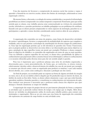 Uma das maneiras de favorecer a compreensão da natureza social das normas e regras é
aprender a formulá-las no convívio escolar, dentro dos limites da instituição, enfatizando-as como
organização coletiva.

      Da mesma forma, a discussão e a avaliação de normas estabelecidas e sua possível reformulação
possibilitam aos alunos compreender seu caráter temporal e conjuntural. Entretanto, para que tenha
sentido para os alunos, esse trabalho precisa estar contextualizado na vivência da comunidade
escolar, referindo-se a questões pertinentes ao trabalho pedagógico ou aos problemas do cotidiano,
fazendo com que os alunos possam compreender os vários aspectos da instituição, perceber-se co-
participantes e aprender a tomar decisões considerando outros motivos além de seus próprios.

                                           Projetos
      A organização dos conteúdos em torno de projetos, como forma de desenvolver atividades
de ensino e aprendizagem, favorece a compreensão da multiplicidade de aspectos que compõem a
realidade, uma vez que permite a articulação de contribuições de diversos campos de conhecimen-
to. Esse tipo de organização permite que se dê relevância às questões dos Temas Transversais,
pois os projetos podem se desenvolver em torno deles e ser direcionados para metas objetivas ou
para a produção de algo específico (como um jornal, por exemplo). Professor e alunos comparti-
lham os objetivos do trabalho e os conteúdos são organizados em torno de uma ou mais questões.
Uma vez definido o aspecto específico de um tema, os alunos têm a possibilidade de aplicar os
conhecimentos que já possuem sobre o assunto; buscar novas informações e utilizar os conhecimentos
e os recursos oferecidos pelas diversas áreas para dar um sentido amplo à questão.
      Para isso é importante que o professor planeje uma série de atividades organizadas e
direcionadas para a meta preestabelecida, de forma que, ao realizá-las, os alunos tomem,
coletivamente, decisões sobre o desenvolvimento do trabalho (no caso de um jornal, por exemplo,
os assuntos que deverá conter, como se organizarão para produzir as matérias, o que cada matéria
deverá abordar, etc.), assim como conheçam e discutam a produção uns dos outros.
      Ao final do projeto, seu resultado pode ser exposto na forma de alguma atividade de atuação
no meio, isto é, de uso no âmbito coletivo daquilo que foi produzido (seja no interior da classe, no
âmbito da escola ou fora dela). Assim, os alunos sabem claramente o que e por que estão fazendo,
aprendem também a formular questões e a transformar os conhecimentos em instrumento de ação.
Para conduzir esse processo é necessário que o professor tenha clareza dos objetivos que quer
alcançar e formule claramente as etapas do trabalho.
       A organização das etapas do projeto deverá ser previamente planejada de forma a comportar
as atividades que se pretende realizar dentro do tempo e do espaço que se dispõe. Além disso,
devem ser incluídas no planejamento saídas da escola para trabalho prático, para contato com
instituições e organizações. Deve-se ter em conta que essa forma de organização dos conteúdos
não representa um aumento de carga horária ou uma atividade extra.
 