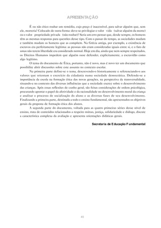 APRESENTAÇÃO

        É ou não ético roubar um remédio, cujo preço é inacessível, para salvar alguém que, sem
ele, morreria? Colocado de outra forma: deve-se privilegiar o valor “vida” (salvar alguém da morte)
ou o valor “propriedade privada” (não roubar)? Seria um erro pensar que, desde sempre, os homens
têm as mesmas respostas para questões desse tipo. Com o passar do tempo, as sociedades mudam
e também mudam os homens que as compõem. Na Grécia antiga, por exemplo, a existência de
escravos era perfeitamente legítima: as pessoas não eram consideradas iguais entre si, e o fato de
umas não terem liberdade era considerado normal. Hoje em dia, ainda que nem sempre respeitados,
os Direitos Humanos impedem que alguém ouse defender, explicitamente, a escravidão como
algo legítimo.
        O tema do documento de Ética, portanto, não é novo, mas é novo ter um documento que
possibilite abrir discussões sobre este assunto no contexto escolar.
        Na primeira parte define-se o tema, descrevendo-o historicamente e referenciando-o aos
valores que orientam o exercício da cidadania numa sociedade democrática. Defende-se a
importância da escola na formação ética das novas gerações, na perspectiva da transversalidade,
situando-a no contexto das diversas influências que a sociedade exerce sobre o desenvolvimento
das crianças. Após essas reflexões de cunho geral, são feitas considerações de ordem psicológica,
procurando apontar o papel da afetividade e da racionalidade no desenvolvimento moral da criança
e analisar o processo de socialização do aluno e as diversas fases de seu desenvolvimento.
Finalizando a primeira parte, destinada a todo o ensino fundamental, são apresentados os objetivos
gerais da proposta de formação ética dos alunos.
        A segunda parte do documento, voltada para as quatro primeiras séries desse nível de
ensino, trata de conteúdos relacionados a respeito mútuo, justiça, solidariedade e diálogo, discute
a característica complexa da avaliação e apresenta orientações didáticas gerais.

                                                        Secretaria de E ducação F undamental




                                               45
 