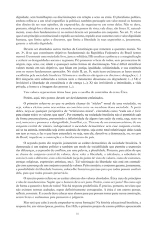 dignidade, sem humilhações ou discriminações em relação a sexo ou etnia. O pluralismo político,
embora refira-se a um nível específico (a política), também pressupõe um valor moral: os homens
têm direito de ter suas opiniões, de expressá-las, de organizar-se em torno delas. Não se deve,
portanto, obrigá-los a silenciar ou a esconder seus pontos de vista; vale dizer, são livres. E, natural-
mente, esses dois fundamentos (e os outros) devem ser pensados em conjunto. No art. 5o, vê-se
que é um princípio constitucional o repúdio ao racismo, repúdio esse coerente com o valor dignidade
humana, que limita ações e discursos, que limita a liberdade às suas expressões e, justamente,
garante a referida dignidade.
       Devem ser abordados outros trechos da Constituição que remetem a questões morais. No
art. 3o , lê-se que constituem objetivos fundamentais da República Federativa do Brasil (entre
outros): I) construir uma sociedade livre, justa e solidária; III) erradicar a pobreza e a marginalização
e reduzir as desigualdades sociais e regionais; IV) promover o bem de todos, sem preconceitos de
origem, raça, sexo, cor, idade e quaisquer outras formas de discriminação. Não é difícil identificar
valores morais em tais objetivos, que falam em justiça, igualdade, solidariedade, e sua coerência
com os outros fundamentos apontados. No título II, art. 5o, mais itens esclarecem as bases morais
escolhidas pela sociedade brasileira: I) homens e mulheres são iguais em direitos e obrigações; (...)
III) ninguém será submetido a tortura nem a tratamento desumano ou degradante; (...) VI) é
inviolável a liberdade de consciência e de crença (...); X) são invioláveis a intimidade, a vida
privada, a honra e a imagem das pessoas (...).
      Tais valores representam ótima base para a escolha de conteúdos do tema Ética.
      Porém, aqui, três pontos devem ser devidamente enfatizados.
       O primeiro refere-se ao que se poderia chamar de “núcleo” moral de uma sociedade, ou
seja, valores eleitos como necessários ao convívio entre os membros dessa sociedade. A partir
deles, nega-se qualquer perspectiva de “relativismo moral”, entendido como “cada um é livre
para eleger todos os valores que quer”. Por exemplo, na sociedade brasileira não é permitido agir
de forma preconceituosa, presumindo a inferioridade de alguns (em razão de etnia, raça, sexo ou
cor), sustentar e promover a desigualdade, humilhar, etc. Trata-se de um consenso mínimo, de um
conjunto central de valores, indispensável à sociedade democrática: sem esse conjunto central,
cai-se na anomia, entendida seja como ausência de regras, seja como total relativização delas (cada
um tem as suas, e faz o que bem entender); ou seja, sem ele, destrói-se a democracia, ou, no caso
do Brasil, impede-se a construção e o fortalecimento do país.
      O segundo ponto diz respeito justamente ao caráter democrático da sociedade brasileira. A
democracia é um regime político e também um modo de sociabilidade que permite a expressão
das diferenças, a expressão de conflitos, em uma palavra, a pluralidade. Portanto, para além do que
se chama de conjunto central de valores, deve valer a liberdade, a tolerância, a sabedoria de
conviver com o diferente, com a diversidade (seja do ponto de vista de valores, como de costumes,
crenças religiosas, expressões artísticas, etc.). Tal valorização da liberdade não está em contradi-
ção com a presença de um conjunto central de valores. Pelo contrário, o conjunto garante, justamente,
a possibilidade da liberdade humana, coloca-lhe fronteiras precisas para que todos possam usufruir
dela, para que todos possam preservá-la.
       O terceiro ponto refere-se ao caráter abstrato dos valores abordados. Ética trata de princípios
e não de mandamentos. Supõe que o homem deva ser justo. Porém, como ser justo? Ou como agir
de forma a garantir o bem de todos? Não há resposta predefinida. É preciso, portanto, ter claro que
não existem normas acabadas, regras definitivamente consagradas. A ética é um eterno pensar,
refletir, construir. E a escola deve educar seus alunos para que possam tomar parte nessa construção,
serem livres e autônomos para pensarem e julgarem.
      Mas será que cabe à escola empenhar-se nessa formação? Na história educacional brasileira, a
resposta foi, em várias épocas, positiva. Em 1826, o primeiro projeto de ensino público apresentado

                                                  50
 
