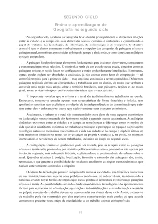 SEGUNDO CICLO
                           Ensino e a prendiza gem de
                           Geogra fia no segundo ciclo
      No segundo ciclo, o estudo da Geografia deve abordar principalmente as diferentes relações
entre as cidades e o campo em suas dimensões sociais, culturais e ambientais e considerando o
papel do trabalho, das tecnologias, da informação, da comunicação e do transporte. O objetivo
central é que os alunos construam conhecimentos a respeito das categorias de paisagem urbana e
paisagem rural, como foram constituídas ao longo do tempo e ainda o são, e como sintetizam múltiplos
espaços geográficos.

       A paisagem local pode conter elementos fundamentais para os alunos observarem, compararem
e compreenderem essas relações. É possível, a partir de um estudo nessa escala, perceber como as
paisagens urbanas e rurais foram se configurando e estão profundamente interligadas. Entretanto,
outras escalas podem ser abordadas e analisadas, já não apenas como fator de comparação — tal
como foi proposto para o primeiro ciclo — mas sim como conteúdos a serem aprendidos. Diferentes
paisagens regionais devem ser apresentadas e trabalhadas com os alunos, de modo que venham a
construir uma noção mais ampla sobre o território brasileiro, suas paisagens, regiões e, de modo
geral, sobre as determinações político-administrativas que o caracterizam.

      É importante ressaltar que o urbano e o rural são tradicionalmente trabalhados na escola.
Entretanto, costuma-se estudar apenas suas características de forma descritiva e isolada, sem
aprofundar temáticas que explicitem as relações de interdependência e de determinação que exis-
tem entre eles e enfocando-se quase que exclusivamente seus aspectos econômicos.

      Atualmente, o urbano e o rural são compreendidos para além de seus aspectos econômicos
ou da descrição compartimentada dos fenômenos sociais e naturais que os caracterizam. As múltiplas
dinâmicas existentes entre as cidades e o campo; as semelhanças e diferenças entre os modos de
vida que aí se constituem; as formas de trabalho e a produção e percepção do espaço e da paisagem;
os relógios naturais e mecânicos que controlam a vida nas cidades e no campo e impõem ritmos de
vida diferentes tornaram-se temas de investigação da própria Geografia e, na escola, se mostram
interessantes e pertinentes de serem trabalhados, inclusive ao longo do segundo ciclo.

       A configuração territorial igualmente pode ser tratada, pois as relações entre as paisagens
urbanas e rurais estão permeadas por decisões político-administrativas promovidas não apenas por
instâncias regionais, mas sobretudo federais, explicitando-se a predominância do urbano sobre o
rural. Questões relativas à posição, localização, fronteira e extensão das paisagens são, assim,
retomadas, o que garante a possibilidade de os alunos ampliarem as noções e conhecimentos que
haviam anteriormente construído a respeito.

      O estudo das tecnologias permite compreender como as sociedades, em diferentes momentos
de sua história, buscaram superar seus problemas cotidianos, de sobrevivência, transformando a
natureza, criando novas formas de organização social, política e econômica e construindo paisagens
urbanas e rurais. As possibilidades advindas do desenvolvimento tecnológico e do aprimoramento
técnico para o processo de urbanização, agrarização e industrialização e as transformações ocorridas
no próprio conceito de trabalho devem ser apresentadas aos alunos desse ciclo. Assim, o conceito
de trabalho pode ser construído por eles mediante compreensões mais amplas do que aquela
comumente presente nessa etapa da escolaridade: a do trabalho apenas como profissão.


                                                93
 