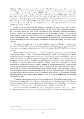 à Câmara dos Deputados previa que o aluno deveria ter “conhecimentos morais, cívicos e econômi-
cos”. Não se tratava de conteúdos, pois não havia ainda um currículo nacional com elenco de
matérias. Quando tal elenco foi criado (em 1909), a educação moral não apareceu como conteúdo,
mas havia essa preocupação quando se tratou das finalidades do ensino. Em 1942, a Lei Orgânica do
Ensino Secundário falava em “formação da personalidade integral do adolescente” e em acentuação
e elevação da “formação espiritual, consciência patriótica e consciência humanista” do aluno. Em
1961, a Lei de Diretrizes e Bases do Ensino Nacional colocava entre suas normas a “formação moral
e cívica do aluno”. Em 1971, pela Lei n. 5.692/71, institui-se a Educação Moral e Cívica como área
da educação escolar no Brasil.
      Porém, o fato de, historicamente, verificar-se a presença da preocupação com a formação
moral do aluno ainda não é argumento bastante forte. De fato, alguns poderão pensar que a escola,
por várias razões, nunca será capaz de dar uma formação moral aceitável e, portanto, deve abster-
se dessa empreitada. Outros poderão responder que o objetivo da escola é o de ensinar
conhecimentos acumulados pela humanidade e não preocupar-se com uma formação mais ampla
de seus alunos. Outros ainda, apesar de simpáticos à idéia de uma educação moral, poderão perma-
necer desconfiados ao lembrar a malfadada tentativa de se implantar aulas de Moral e Cívica no
currículo.
       Mesmo reconhecendo tratar-se de uma questão polêmica, a resposta dada por estes Parâmetros
Curriculares Nacionais é afirmativa: cabe à escola empenhar-se na formação moral de seus alunos. Por
isso, apresenta-se uma proposta diametralmente diferente das antigas aulas de Moral e Cívica e explica-se
o porquê.
       As pessoas não nascem boas ou ruins; é a sociedade, quer queira, quer não, que educa moralmente
seus membros, embora a família, os meios de comunicação e o convívio com outras pessoas tenham
influência marcante no comportamento da criança. E, naturalmente, a escola também tem. É preciso
deixar claro que ela não deve ser considerada onipotente, única instituição social capaz de educar
moralmente as novas gerações. Também não se pode pensar que a escola garanta total sucesso em
seu trabalho de formação. Na verdade, seu poder é limitado. Todavia, tal diagnóstico não justifica
uma deserção. Mesmo com limitações, a escola participa da formação moral de seus alunos. Valores
e regras são transmitidos pelo professores, pelos livros didáticos, pela organização institucional,
pelas formas de avaliação, pelos comportamentos dos próprios alunos, e assim por diante. Então, ao
invés de deixá-las ocultas, é melhor que tais questões recebam tratamento explícito. Isso significa
que essas questões devem ser objeto de reflexão da escola como um todo, ao invés de cada professor
tomar isoladamente suas decisões. Daí a proposta de que se inclua o tema Ética nas preocupações
oficiais da educação.
       Acrescente-se ainda que, se os valores morais que subjazem aos ideais da Constituição brasileira não
forem intimamente legitimados1 pelos indivíduos que compõem este país, o próprio exercício da cidadania
será seriamente prejudicado, para não dizer, impossível. É tarefa de toda sociedade fazer com que esses
valores vivam e se desenvolvam. E, decorrentemente, é também tarefa da escola.
      Para saber como educar moralmente é preciso, num primeiro momento, saber o que a Ciência
Psicológica tem a dizer sobre os processos de legitimação, por parte do indivíduo, de valores e regras morais.




1. Entende-se por legitimados: conhecidos, plenamente aceitos e considerados válidos e necessários.


                                                                   51
 