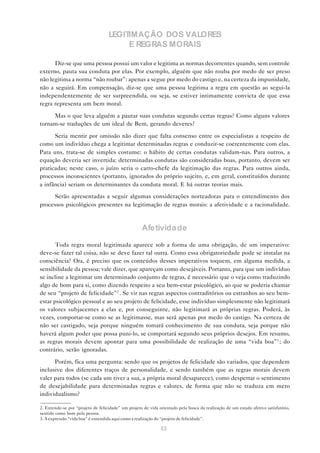LEGITIMAÇÃO DOS VALORES
                                        E REGRAS MORAIS

      Diz-se que uma pessoa possui um valor e legitima as normas decorrentes quando, sem controle
externo, pauta sua conduta por elas. Por exemplo, alguém que não rouba por medo de ser preso
não legitima a norma “não roubar”: apenas a segue por medo do castigo e, na certeza da impunidade,
não a seguirá. Em compensação, diz-se que uma pessoa legitima a regra em questão ao segui-la
independentemente de ser surpreendida, ou seja, se estiver intimamente convicta de que essa
regra representa um bem moral.

     Mas o que leva alguém a pautar suas condutas segundo certas regras? Como alguns valores
tornam-se traduções de um ideal de Bem, gerando deveres?

      Seria mentir por omissão não dizer que falta consenso entre os especialistas a respeito de
como um indivíduo chega a legitimar determinadas regras e conduzir-se coerentemente com elas.
Para uns, trata-se de simples costume: o hábito de certas condutas validam-nas. Para outros, a
equação deveria ser invertida: determinadas condutas são consideradas boas, portanto, devem ser
praticadas; neste caso, o juízo seria o carro-chefe da legitimação das regras. Para outros ainda,
processos inconscientes (portanto, ignorados do próprio sujeito, e, em geral, constituídos durante
a infância) seriam os determinantes da conduta moral. E há outras teorias mais.

      Serão apresentadas a seguir algumas considerações norteadoras para o entendimento dos
processos psicológicos presentes na legitimação de regras morais: a afetividade e a racionalidade.



                                                     Afetivida de

       Toda regra moral legitimada aparece sob a forma de uma obrigação, de um imperativo:
deve-se fazer tal coisa, não se deve fazer tal outra. Como essa obrigatoriedade pode se instalar na
consciência? Ora, é preciso que os conteúdos desses imperativos toquem, em alguma medida, a
sensibilidade da pessoa; vale dizer, que apareçam como desejáveis. Portanto, para que um indivíduo
se incline a legitimar um determinado conjunto de regras, é necessário que o veja como traduzindo
algo de bom para si, como dizendo respeito a seu bem-estar psicológico, ao que se poderia chamar
de seu “projeto de felicidade”2 . Se vir nas regras aspectos contraditórios ou estranhos ao seu bem-
estar psicológico pessoal e ao seu projeto de felicidade, esse indivíduo simplesmente não legitimará
os valores subjacentes a elas e, por conseguinte, não legitimará as próprias regras. Poderá, às
vezes, comportar-se como se as legitimasse, mas será apenas por medo do castigo. Na certeza de
não ser castigado, seja porque ninguém tomará conhecimento de sua conduta, seja porque não
haverá algum poder que possa puni-lo, se comportará segundo seus próprios desejos. Em resumo,
as regras morais devem apontar para uma possibilidade de realização de uma “vida boa”3 ; do
contrário, serão ignoradas.

      Porém, fica uma pergunta: sendo que os projetos de felicidade são variados, que dependem
inclusive dos diferentes traços de personalidade, e sendo também que as regras morais devem
valer para todos (se cada um tiver a sua, a própria moral desaparece), como despertar o sentimento
de desejabilidade para determinadas regras e valores, de forma que não se traduza em mero
individualismo?

2. Entende-se por “projeto de felicidade” um projeto de vida orientado pela busca da realização de um estado afetivo satisfatório,
sentido como bom pela pessoa.
3. A expressão “vida boa” é entendida aqui como a realização do “projeto de felicidade”.

                                                              53
 