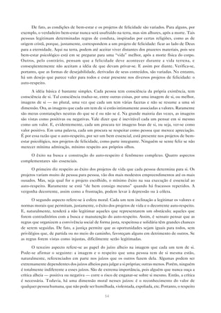 De fato, as condições de bem-estar e os projetos de felicidade são variados. Para alguns, por
exemplo, o verdadeiro bem-estar nunca será usufruído na terra, mas sim alhures, após a morte. Tais
pessoas legitimam determinadas regras de conduta, inspiradas por certas religiões, como as de
origem cristã, porque, justamente, correspondem a um projeto de felicidade: ficar ao lado de Deus
para a eternidade. Aqui na terra, podem até aceitar viver distantes dos prazeres materiais, pois seu
bem-estar psicológico está em se preparar para uma “vida” melhor, após a morte física do corpo.
Outros, pelo contrário, pensam que a felicidade deve acontecer durante a vida terrena, e
conseqüentemente não aceitam a idéia de que devam privar-se. E assim por diante. Verifica-se,
portanto, que as formas de desejabilidade, derivadas de seus conteúdos, são variadas. No entanto,
há um desejo que parece valer para todos e estar presente nos diversos projetos de felicidade: o
auto-respeito.

      A idéia básica é bastante simples. Cada pessoa tem consciência da própria existência, tem
consciência de si. Tal consciência traduz-se, entre outras coisas, por uma imagem de si, ou melhor,
imagens de si — no plural, uma vez que cada um tem várias facetas e não se resume a uma só
dimensão. Ora, as imagens que cada um tem de si estão intimamente associadas a valores. Raramente
são meras constatações neutras do que se é ou não se é. Na grande maioria das vezes, as imagens
são vistas como positivas ou negativas. Vale dizer que é inevitável cada um pensar em si mesmo
como um valor. E, evidentemente, cada um procura ter imagens boas de si, ou seja, ver-se como
valor positivo. Em uma palavra, cada um procura se respeitar como pessoa que merece apreciação.
É por essa razão que o auto-respeito, por ser um bem essencial, está presente nos projetos de bem-
estar psicológico, nos projetos de felicidade, como parte integrante. Ninguém se sente feliz se não
merecer mínima admiração, mínimo respeito aos próprios olhos.

     O êxito na busca e construção do auto-respeito é fenômeno complexo. Quatro aspectos
complementares são essenciais.

      O primeiro diz respeito ao êxito dos projetos de vida que cada pessoa determina para si. Os
projetos variam muito de pessoa para pessoa, vão dos mais modestos empreendimentos até os mais
ousados. Mas, seja qual for o projeto escolhido, o mínimo êxito na sua execução é essencial ao
auto-respeito. Raramente se está “de bem consigo mesmo” quando há fracassos repetidos. A
vergonha decorrente, assim como a frustração, podem levar à depressão ou à cólera.

       O segundo aspecto refere-se à esfera moral. Cada um tem inclinação a legitimar os valores e
normas morais que permitam, justamente, o êxito dos projetos de vida e o decorrente auto-respeito.
E, naturalmente, tenderá a não legitimar aqueles que representarem um obstáculo; aqueles que
forem contraditórios com a busca e manutenção do auto-respeito. Assim, é sensato pensar que as
regras que organizem a convivência social de forma justa, respeitosa e solidária têm grandes chances
de serem seguidas. De fato, a justiça permite que as oportunidades sejam iguais para todos, sem
privilégios que, de partida ou no meio do caminho, favoreçam alguns em detrimento de outros. Se
as regras forem vistas como injustas, dificilmente serão legitimadas.

       O terceiro aspecto refere-se ao papel do juízo alheio na imagem que cada um tem de si.
Pode-se afirmar o seguinte: a imagem e o respeito que uma pessoa tem de si mesma estão,
naturalmente, referenciados em parte nos juízos que os outros fazem dela. Algumas podem ser
extremamente dependentes dos juízos alheios para julgar a si próprias; outras menos. Porém, ninguém
é totalmente indiferente a esses juízos. São de extrema importância, pois alguém que nunca ouça a
crítica alheia — positiva ou negativa — corre o risco de enganar-se sobre si mesmo. Então, a crítica
é necessária. Todavia, há uma dimensão moral nesses juízos: é o reconhecimento do valor de
qualquer pessoa humana, que não pode ser humilhada, violentada, espoliada, etc. Portanto, o respeito

                                                54
 