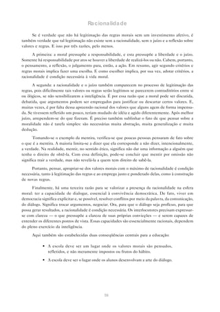 Ra ciona lida de

      Se é verdade que não há legitimação das regras morais sem um investimento afetivo, é
também verdade que tal legitimação não existe sem a racionalidade, sem o juízo e a reflexão sobre
valores e regras. E isso por três razões, pelo menos.

      A primeira: a moral pressupõe a responsabilidade, e esta pressupõe a liberdade e o juízo.
Somente há responsabilidade por atos se houver a liberdade de realizá-los ou não. Cabem, portanto,
o pensamento, a reflexão, o julgamento para, então, a ação. Em resumo, agir segundo critérios e
regras morais implica fazer uma escolha. E como escolher implica, por sua vez, adotar critérios, a
racionalidade é condição necessária à vida moral.

       A segunda: a racionalidade e o juízo também comparecem no processo de legitimação das
regras, pois dificilmente tais valores ou regras serão legítimos se parecerem contraditórios entre si
ou ilógicos, se não sensibilizarem a inteligência. É por essa razão que a moral pode ser discutida,
debatida, que argumentos podem ser empregados para justificar ou descartar certos valores. E,
muitas vezes, é por falta dessa apreensão racional dos valores que alguns agem de forma impensa-
da. Se tivessem refletido um pouco, teriam mudado de idéia e agido diferentemente. Após melhor
juízo, arrependem-se do que fizeram. É preciso também sublinhar o fato de que pensar sobre a
moralidade não é tarefa simples: são necessárias muita abstração, muita generalização e muita
dedução.

       Tomando-se o exemplo da mentira, verifica-se que poucas pessoas pensaram de fato sobre
o que é a mentira. A maioria limita-se a dizer que ela corresponde a não dizer, intencionalmente,
a verdade. Na realidade, mentir, no sentido ético, significa não dar uma informação a alguém que
tenha o direito de obtê-la. Com essa definição, pode-se concluir que mentir por omissão não
significa trair a verdade, mas não revelá-la a quem tem direito de sabê-la.

     Portanto, pensar, apropriar-se dos valores morais com o máximo de racionalidade é condição
necessária, tanto à legitimação das regras e ao emprego justo e ponderado delas, como à construção
de novas regras.

      Finalmente, há uma terceira razão para se valorizar a presença da racionalidade na esfera
moral: ter a capacidade de dialogar, essencial à convivência democrática. De fato, viver em
democracia significa explicitar e, se possível, resolver conflitos por meio da palavra, da comunicação,
do diálogo. Significa trocar argumentos, negociar. Ora, para que o diálogo seja profícuo, para que
possa gerar resultados, a racionalidade é condição necessária. Os interlocutores precisam expressar-
se com clareza — o que pressupõe a clareza de suas próprias convicções — e serem capazes de
entender os diferentes pontos de vista. Essas capacidades são essencialmente racionais, dependem
do pleno exercício da inteligência.

      Aqui também são estabelecidas duas conseqüências centrais para a educação:

            • A escola deve ser um lugar onde os valores morais são pensados,
              refletidos, e não meramente impostos ou frutos do hábito.

            • A escola deve ser o lugar onde os alunos desenvolvam a arte do diálogo.




                                                 56
 