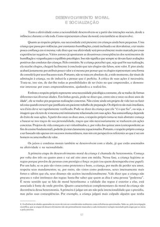 DESENVOLVIMENTO MORAL
                                         E SOCIALIZAÇÃO

      Tanto a afetividade como a racionalidade desenvolvem-se a partir das interações sociais, desde a
infância e durante a vida toda. Como representam a base da moral, esta também se desenvolve.

       Quanto ao respeito próprio, sua necessidade está presente em crianças ainda bem pequenas. Uma
criança que passa por violências, por constantes humilhações, estará inclinada a se desvalorizar, a ter muito
pouca confiança em si mesma; vale dizer que sua afetividade será provavelmente muito marcada por essas
experiências negativas. Vários autores já apontaram as desastrosas conseqüências dos sentimentos de
humilhação e vergonha para o equilíbrio psicológico. Isso não significa que sempre se devam fazer avaliações
positivas das condutas das crianças. Pelo contrário. Se a criança perceber que, seja qual for sua realização,
ela recebe elogios, chegará facilmente à conclusão que tais elogios são falsos, sem valor. E pior ainda:
acabará justamente por atribuir pouco valor a si mesma por pensar que os elogios representam uma forma
de consolá-la por seus fracassos reais. Portanto, não se trata em absoluto de, a todo momento, dar sinais de
admiração à criança, ou de induzi-la a pensar que é perfeita. A crítica de suas ações é necessária.
Trata-se, isto sim, de dar-lhe todas as possibilidades de ter êxito no que empreender, e demons-
trar interesse por esses empreendimentos, ajudando-a a realizá-los.

        Embora o respeito próprio represente uma necessidade psicológica constante, ele se traduz de formas
diferentes nas diversas idades. Em linhas gerais, pode-se dizer que, entre oito e onze ou doze anos de
idade4 , ele se traduz por pequenas realizações concretas. Não existe ainda um projeto de vida (ser ou fazer
tal coisa quando crescer) que justificaria um paciente trabalho de preparação. Os objetivos são mais imediatos,
seu êxito deve ser rapidamente verificado. Pode-se dizer da criança que ela “é o que faz”, ou seja, a
imagem que ela tem de si mesma está intimamente relacionada com suas ações. Sua autoconfiança depende
do êxito de suas ações. A partir dos onze ou doze anos, o respeito próprio torna-se mais abstrato: começa
a basear-se nos traços de sua personalidade, traços que não necessariamente se traduzem em ações
concretas. Projetos de vida começam a ser vislumbrados, e, por volta dos quinze anos (correspondente ao
fim do ensino fundamental), poderão já estar claramente equacionados. Portanto, o respeito próprio começa
a ser baseado não apenas em sucessos momentâneos, mas sim em perspectivas referentes ao que é ser um
homem ou uma mulher de valor.

      Os juízos e condutas morais também se desenvolvem com a idade, já que estão assentados
na afetividade e na racionalidade.

       A primeira etapa do desenvolvimento moral da criança é chamada de heteronomia. Começa
por volta dos três ou quatro anos e vai até oito anos em média. Nessa fase, a criança legitima as
regras porque provêm de pessoas com prestígio e força: os pais (ou quem desempenha esse papel).
Por um lado, se os pais são vistos como protetores e bons, a criança, por medo de perder seu amor,
respeita seus mandamentos; se, por outro, são vistos como poderosos, seres imensamente mais
fortes e sábios que ela, seus ditames são aceitos incondicionalmente. Vale dizer que a criança não
procura o valor intrínseco das regras: basta-lhe saber que quem as dita é uma pessoa “poderosa”.
É neste sentido que se fala de moral heterônoma: a validade das regras é exterior a elas, está
associada à fonte de onde provêm. Quatro características complementares da moral da criança são
decorrência dessa heteronomia. A primeira é julgar um ato não pela intencionalidade que o presidiu,
mas pelas suas conseqüências. Por exemplo, a criança julgará mais culpado alguém que tenha


4. A referência às idades apontadas no texto devem ser consideradas realmente como referências aproximadas. Sabe-se, pela investigação
científica, que as etapas do desenvolvimento não são pontualmente marcadas e cada momento é sempre mesclado pela etapa que se inicia
e pela anterior.

                                                                57
 