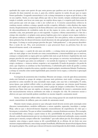 quebrado dez copos sem querer do que outra pessoa que quebrou um só num ato proposital. O
tamanho do dano material, no caso, é, para ela, critério superior às razões de por que os copos
foram quebrados. A segunda característica é a de a criança interpretar as regras ao pé da letra, e não
no seu espírito. Assim, se uma regra afirma que não se deve mentir, sempre condenará qualquer
traição à verdade, sem levar em conta que, no espírito dessa regra, é o respeito pelo bem-estar da
outra pessoa que está em jogo, e não o ato verbal em si. A terceira característica refere-se às
condutas morais: embora a criança, quando ouvida a respeito, defenda o valor absoluto das regras
morais, freqüentemente comporta-se de forma diferente e até contraditória a elas. Esse fato provém
do não-entendimento da verdadeira razão de ser das regras; às vezes, sem saber, age de forma
estranha a elas, mas pensando que as está seguindo. A quarta e última característica é o fato de a
criança não conceber a si própria como pessoa legítima para criar e propor novas regras (caberia a
ela apenas conhecer e obedecer aquelas que já existem). Em uma palavra, todas as características
desta primeira fase do desenvolvimento moral decorrem da não-apropriação racional dos valores e
das regras. A criança as aceita porque provêm dos pais “todo-poderosos”, e não procura descobrir-
lhes a razão de ser. Ora, será justamente o que procurará fazer na próxima fase de seu
desenvolvimento moral, a da autonomia.

       Nesta etapa — a partir de oito anos em média — a criança inicia um processo no qual pode
cada vez mais julgar os atos levando em conta essencialmente a intencionalidade que os motivou,
começar a compreender as regras pelo seu espírito (não mais ao pé da letra) e legitimá-las não mais
porque provêm de seres prestigiados e poderosos, mas porque se convence racionalmente de sua
validade. O respeito que antes era unilateral — no sentido de respeitar as “autoridades”, mas sem
exigir a recíproca — torna-se mútuo: respeitar e ser respeitado. O medo da punição e da perda do
amor, que inspirava as condutas na fase heterônoma, é substituído pelo medo de perder a estima
dos outros, perder o respeito dos outros, e perder o respeito próprio, moralmente falando. Finalmente,
a criança se concebe como tendo legitimidade para construir novas regras, e colocá-las à apreciação
de seus pares.

      A conquista da autonomia não é imediata. Durante um tempo, o raio de ação dessa autonomia
ainda está limitado ao grupo de amigos e pessoas mais próximas; mais tarde a criança passa a
perceber-se como membro de uma sociedade mais ampla, com suas leis e instituições. É então,
nessa época, que poderá refletir sobre os princípios que organizam um sistema moral humano
(portanto, mais amplo que sua comunidade, como o grupo de amigos e conhecidos). No entanto, é
preciso que fique claro que um sujeito, ao alcançar a possibilidade de exercer a autonomia moral,
não necessariamente torna-se autônomo em todas as situações da vida. Os contextos sociais e
afetivos em que está inserido podem contribuir ou mesmo impedir a autonomia moral.

      Assim, é importante refletir sobre o que faz uma criança passar de um estado de heteronomia
moral, característico da infância, para um estado de autonomia moral.

      Durante muito tempo, pensou-se que educação moral deveria ocorrer pela associação entre
discursos normatizadores, modelos edificantes a serem copiados, repressão, interdição e castigo.
Hoje, sabe-se que o desenvolvimento depende essencialmente de experiências de vida que o
favoreçam e estimulem. No que se refere à moralidade, o mesmo fenômeno acontece. Por exemplo,
na racionalidade: uma criança a quem nunca se dá a possibilidade de pensar, de argumentar, de
discutir, acaba freqüentemente por ter seu desenvolvimento intelectual embotado, nunca ousando
pensar por si mesma, sempre refém das “autoridades” que tudo sabem por ela. Em relação ao auto-
respeito: uma criança a quem nunca se dê a possibilidade de se afirmar, de ter êxito nos seus
menores empreendimentos, uma criança sempre humilhada, dificilmente desenvolverá alguma forma
de respeito próprio. Ora, sendo que o desenvolvimento moral depende da afetividade, notadamente

                                                 58
 