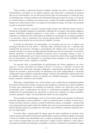 Nesse sentido, é importante promover também situações nas quais os alunos percebam e
compreendam a tecnologia em seu próprio cotidiano, pela observação e comparação da presença
dela em seu meio familiar e em seu dia-a-dia de forma geral. Os instrumentos, os modos de fazer,
as tecnologias que os alunos conhecem e/ou dominam podem gerar temas de estudo, e até mesmo
as vivências diretas ou indiretas que possuem com o mundo do trabalho compartilhadas a fim de
ampliar seus conhecimentos sobre o seu papel na estruturação do espaço, do tempo e da sociedade
na qual se encontram inseridos.

      Nas escalas regional e nacional, é possível ainda estudar como diferentes grupos sociais se
valeram de tecnologias singulares na construção e definição de seu espaço: como grupos indígenas,
caiçaras, ribeirinhos, imigrantes japoneses — entre outros — construíram, no passado, técnicas
singulares e as utilizaram como instrumentos de trabalho na estruturação de seu espaço geográfico;
e, no presente, como se encontram esses mesmos grupos diante do avanço tecnológico, como
incorporam outras técnicas em seu dia-a-dia de trabalho e de lazer.

      O estudo da informação, da comunicação e do transporte, por sua vez, ao superar uma
abordagem descritiva de seus meios — televisão, rádio, automóvel, trem, etc. — permite uma
compreensão dos processos, intenções e conseqüências das relações entre os lugares, em escala
regional, nacional e até mesmo mundial. Quando abordado por meio da escala local e do território,
permite aproximar os alunos das dinâmicas existentes entre as paisagens urbanas e rurais. A
preocupação fundamental é que os alunos construam as primeiras noções sobre o papel da informa-
ção, da comunicação e dos transportes na constituição dessas paisagens e nas múltiplas relações
que existem entre o local, o regional e o mundial.

      No segundo ciclo, as possibilidades de aprendizagem dos alunos ampliam-se em vários
aspectos. A maior autonomia em relação à leitura e à escrita e o domínio crescente dos
procedimentos de observação, descrição, explicação e representação permitem que eles sejam
capazes de consultar e processar fontes de informação com maior independência e construam
compreensões mais complexas, realizando analogias e sínteses mais elaboradas, expressas por meio
de trabalhos mais completos, escritos ou apoiados em múltiplas linguagens — como ilustração,
mapas, maquetes, seminários, por exemplo.

       Além disso, a familiaridade com a rotina escolar e com o conhecimento escolarizado também
torna possível desenvolver estudos e pesquisas mais complexos, e permite que os alunos trabalhem
de forma mais independente da mediação do professor, embora este ainda deva atuar como
intermediário entre o conhecimento dos alunos e o conhecimento geográfico, criando situações
significativas de aprendizagem que aproximem os alunos das categorias de espaço geográfico,
território, paisagem e lugar e dos procedimentos básicos do fazer geográfico.

       Essas situações de aprendizagem, como no ciclo anterior, podem estar apoiadas em diferentes
fontes de informação e recursos didáticos — como os estudos do meio, os relatos, as entrevistas, a
narrativa literária, a pintura, a música, o estudo de diferentes culturas, a cartografia —, promovendo
uma compreensão mais ampla e crítica da realidade, bem como um posicionamento mais propositivo
perante questões relativas às condições de vida (saúde, meio ambiente, transporte, educação, lazer,
etc.) da coletividade.
      O estudo sobre a representação do espaço segue de modo semelhante ao primeiro ciclo,
embora seja possível abordar de forma mais aprofundada as noções de distância, direção e orientação
e iniciar um trabalho mais aprofundado com as noções de proporção e escala. Já se pode esperar
que os alunos compreendam que para representar o espaço é preciso obedecer a certas regras e
convenções postuladas pela linguagem cartográfica e comecem a dominá-las na produção de mapas

                                                 94
 