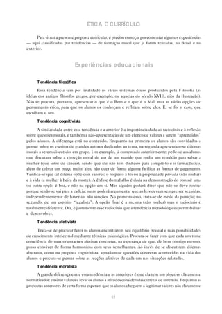 ÉTICA E CURRÍCULO

      Para situar a presente proposta curricular, é preciso começar por comentar algumas experiências
— aqui classificadas por tendências — de formação moral que já foram tentadas, no Brasil e no
exterior.



                            Expe riê nc ia s e duc a c iona is


      T endência filosófica
      Essa tendência tem por finalidade os vários sistemas éticos produzidos pela Filosofia (as
idéias dos antigos filósofos gregos, por exemplo, ou aquelas do século XVIII, dito da Ilustração).
Não se procura, portanto, apresentar o que é o Bem e o que é o Mal, mas as várias opções de
pensamento ético, para que os alunos os conheçam e reflitam sobre eles. E, se for o caso, que
escolham o seu.

      T endência cognitivista

      A similaridade entre esta tendência e a anterior é a importância dada ao raciocínio e à reflexão
sobre questões morais, e também a não-apresentação de um elenco de valores a serem “aprendidos”
pelos alunos. A diferença está no conteúdo. Enquanto na primeira os alunos são convidados a
pensar sobre os escritos de grandes autores dedicados ao tema, na segunda apresentam-se dilemas
morais a serem discutidos em grupo. Um exemplo, já comentado anteriormente: pede-se aos alunos
que discutam sobre a correção moral do ato de um marido que rouba um remédio para salvar a
mulher (que sofre de câncer), sendo que ele não tem dinheiro para comprá-lo e o farmacêutico,
além de cobrar um preço muito alto, não quer de forma alguma facilitar as formas de pagamento.
Verifica-se que tal dilema opõe dois valores: o respeito à lei ou à propriedade privada (não roubar)
e à vida (a mulher à beira da morte). A ênfase do trabalho é dada na demonstração do porquê uma
ou outra opção é boa, e não na opção em si. Mas alguém poderá dizer que não se deve roubar
porque senão se vai para a cadeia; outro poderá argumentar que as leis devem sempre ser seguidas,
independentemente de haver ou não sanções. No primeiro caso, trata-se de medo da punição; no
segundo, de um espírito “legalista”. A opção final é a mesma (não roubar) mas o raciocínio é
totalmente diferente. Ora, é justamente esse raciocínio que a tendência metodológica quer trabalhar
e desenvolver.

      T endência afetivista

      Trata-se de procurar fazer os alunos encontrarem seu equilíbrio pessoal e suas possibilidades
de crescimento intelectual mediante técnicas psicológicas. Procura-se fazer com que cada um tome
consciência de suas orientações afetivas concretas, na esperança de que, de bem consigo mesmo,
possa conviver de forma harmoniosa com seus semelhantes. Ao invés de se discutirem dilemas
abstratos, como na proposta cognitivista, apreciam-se questões concretas acontecidas na vida dos
alunos e procura-se pensar sobre as reações afetivas de cada um nas situações relatadas.

      T endência moralista
     A grande diferença entre esta tendência e as anteriores é que ela tem um objetivo claramente
normatizador: ensinar valores e levar os alunos a atitudes consideradas corretas de antemão. Enquanto as
propostas anteriores de certa forma esperam que os alunos cheguem a legitimar valores não claramente

                                                  61
 