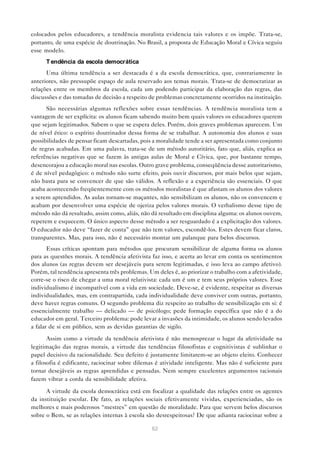 colocados pelos educadores, a tendência moralista evidencia tais valores e os impõe. Trata-se,
portanto, de uma espécie de doutrinação. No Brasil, a proposta de Educação Moral e Cívica seguiu
esse modelo.
      T endência da escola democrática
      Uma última tendência a ser destacada é a da escola democrática, que, contrariamente às
anteriores, não pressupõe espaço de aula reservado aos temas morais. Trata-se de democratizar as
relações entre os membros da escola, cada um podendo participar da elaboração das regras, das
discussões e das tomadas de decisão a respeito de problemas concretamente ocorridos na instituição.
      São necessárias algumas reflexões sobre essas tendências. A tendência moralista tem a
vantagem de ser explícita: os alunos ficam sabendo muito bem quais valores os educadores querem
que sejam legitimados. Sabem o que se espera deles. Porém, dois graves problemas aparecem. Um
de nível ético: o espírito doutrinador dessa forma de se trabalhar. A autonomia dos alunos e suas
possibilidades de pensar ficam descartadas, pois a moralidade tende a ser apresentada como conjunto
de regras acabadas. Em uma palavra, trata-se de um método autoritário, fato que, aliás, explica as
referências negativas que se fazem às antigas aulas de Moral e Cívica, que, por bastante tempo,
desencorajou a educação moral nas escolas. Outro grave problema, conseqüência desse autoritarismo,
é de nível pedagógico: o método não surte efeito, pois ouvir discursos, por mais belos que sejam,
não basta para se convencer de que são válidos. A reflexão e a experiência são essenciais. O que
acaba acontecendo freqüentemente com os métodos moralistas é que afastam os alunos dos valores
a serem aprendidos. As aulas tornam-se maçantes, não sensibilizam os alunos, não os convencem e
acabam por desenvolver uma espécie de ojeriza pelos valores morais. O verbalismo desse tipo de
método não dá resultado, assim como, aliás, não dá resultado em disciplina alguma: os alunos ouvem,
repetem e esquecem. O único aspecto desse método a ser resguardado é a explicitação dos valores.
O educador não deve “fazer de conta” que não tem valores, escondê-los. Estes devem ficar claros,
transparentes. Mas, para isso, não é necessário montar um palanque para belos discursos.
       Essas críticas apontam para métodos que procuram sensibilizar de alguma forma os alunos
para as questões morais. A tendência afetivista faz isso, e acerta ao levar em conta os sentimentos
dos alunos (as regras devem ser desejáveis para serem legitimadas, e isso leva ao campo afetivo).
Porém, tal tendência apresenta três problemas. Um deles é, ao priorizar o trabalho com a afetividade,
corre-se o risco de chegar a uma moral relativista: cada um é um e tem seus próprios valores. Esse
individualismo é incompatível com a vida em sociedade. Deve-se, é evidente, respeitar as diversas
individualidades, mas, em contrapartida, cada individualidade deve conviver com outras, portanto,
deve haver regras comuns. O segundo problema diz respeito ao trabalho de sensibilização em si: é
essencialmente trabalho — delicado — de psicólogo; pede formação específica que não é a do
educador em geral. Terceiro problema: pode levar a invasões da intimidade, os alunos sendo levados
a falar de si em público, sem as devidas garantias de sigilo.

       Assim como a virtude da tendência afetivista é não menosprezar o lugar da afetividade na
legitimação das regras morais, a virtude das tendências filosofistas e cognitivistas é sublinhar o
papel decisivo da racionalidade. Seu defeito é justamente limitarem-se ao objeto eleito. Conhecer
a filosofia é edificante, raciocinar sobre dilemas é atividade inteligente. Mas não é suficiente para
tornar desejáveis as regras aprendidas e pensadas. Nem sempre excelentes argumentos racionais
fazem vibrar a corda da sensibilidade afetiva.

      A virtude da escola democrática está em focalizar a qualidade das relações entre os agentes
da instituição escolar. De fato, as relações sociais efetivamente vividas, experienciadas, são os
melhores e mais poderosos “mestres” em questão de moralidade. Para que servem belos discursos
sobre o Bem, se as relações internas à escola são desrespeitosas? De que adianta raciocinar sobre a

                                                62
 