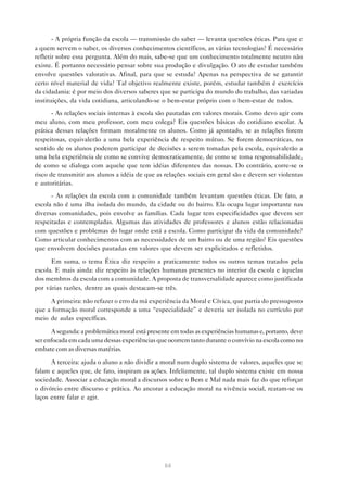 - A própria função da escola — transmissão do saber — levanta questões éticas. Para que e
a quem servem o saber, os diversos conhecimentos científicos, as várias tecnologias? É necessário
refletir sobre essa pergunta. Além do mais, sabe-se que um conhecimento totalmente neutro não
existe. É portanto necessário pensar sobre sua produção e divulgação. O ato de estudar também
envolve questões valorativas. Afinal, para que se estuda? Apenas na perspectiva de se garantir
certo nível material de vida? Tal objetivo realmente existe, porém, estudar também é exercício
da cidadania: é por meio dos diversos saberes que se participa do mundo do trabalho, das variadas
instituições, da vida cotidiana, articulando-se o bem-estar próprio com o bem-estar de todos.
       - As relações sociais internas à escola são pautadas em valores morais. Como devo agir com
meu aluno, com meu professor, com meu colega? Eis questões básicas do cotidiano escolar. A
prática dessas relações formam moralmente os alunos. Como já apontado, se as relações forem
respeitosas, equivalerão a uma bela experiência de respeito mútuo. Se forem democráticas, no
sentido de os alunos poderem participar de decisões a serem tomadas pela escola, equivalerão a
uma bela experiência de como se convive democraticamente, de como se toma responsabilidade,
de como se dialoga com aquele que tem idéias diferentes das nossas. Do contrário, corre-se o
risco de transmitir aos alunos a idéia de que as relações sociais em geral são e devem ser violentas
e autoritárias.
      - As relações da escola com a comunidade também levantam questões éticas. De fato, a
escola não é uma ilha isolada do mundo, da cidade ou do bairro. Ela ocupa lugar importante nas
diversas comunidades, pois envolve as famílias. Cada lugar tem especificidades que devem ser
respeitadas e contempladas. Algumas das atividades de professores e alunos estão relacionadas
com questões e problemas do lugar onde está a escola. Como participar da vida da comunidade?
Como articular conhecimentos com as necessidades de um bairro ou de uma região? Eis questões
que envolvem decisões pautadas em valores que devem ser explicitados e refletidos.

      Em suma, o tema Ética diz respeito a praticamente todos os outros temas tratados pela
escola. E mais ainda: diz respeito às relações humanas presentes no interior da escola e àquelas
dos membros da escola com a comunidade. A proposta de transversalidade aparece como justificada
por várias razões, dentre as quais destacam-se três.

     A primeira: não refazer o erro da má experiência da Moral e Cívica, que partia do pressuposto
que a formação moral corresponde a uma “especialidade” e deveria ser isolada no currículo por
meio de aulas específicas.

      A segunda: a problemática moral está presente em todas as experiências humanas e, portanto, deve
ser enfocada em cada uma dessas experiências que ocorrem tanto durante o convívio na escola como no
embate com as diversas matérias.

      A terceira: ajuda o aluno a não dividir a moral num duplo sistema de valores, aqueles que se
falam e aqueles que, de fato, inspiram as ações. Infelizmente, tal duplo sistema existe em nossa
sociedade. Associar a educação moral a discursos sobre o Bem e Mal nada mais faz do que reforçar
o divórcio entre discurso e prática. Ao ancorar a educação moral na vivência social, reatam-se os
laços entre falar e agir.




                                                 64
 