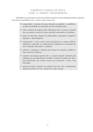 OBJETIVOS GERAIS DE ÉTICA
                       PARA O ENSINO FUNDAM ENTAL
      O trabalho a ser realizado em torno do tema Ética durante o ensino fundamental deve organizar-
se de forma a possibilitar que os alunos sejam capazes de:

            • compreender o conceito de justiça baseado na eqüidade e sensibilizar-
              se pela necessidade da construção de uma sociedade justa;

            • adotar atitudes de respeito pelas diferenças entre as pessoas, respeito
              esse necessário ao convívio numa sociedade democrática e pluralista;
            • adotar, no dia-a-dia, atitudes de solidariedade, cooperação e repúdio às
              injustiças e discriminações;

            • compreender a vida escolar como participação no espaço público,
              utilizando e aplicando os conhecimentos adquiridos na construção de
              uma sociedade democrática e solidária;

            • valorizar e empregar o diálogo como forma de esclarecer conflitos e
              tomar decisões coletivas;

            • construir uma imagem positiva de si, o respeito próprio traduzido pela
              confiança em sua capacidade de escolher e realizar seu projeto de vida e
              pela legitimação das normas morais que garantam, a todos, essa
              realização;

            • assumir posições segundo seu próprio juízo de valor, considerando
              diferentes pontos de vista e aspectos de cada situação.




                                                65
 
