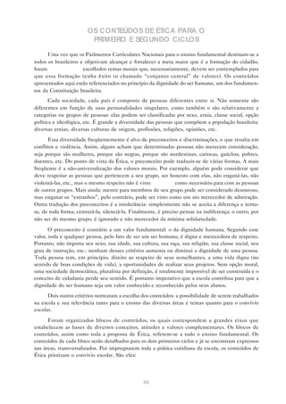OS CONTEÚDOS DE ÉTICA PARA O
                         PRIMEIRO E SEGUNDO CICLOS

      Uma vez que os Parâmetros Curriculares Nacionais para o ensino fundamental destinam-se a
todos os brasileiros e objetivam alcançar e fortalecer a meta maior que é a formação do cidadão,
foram                 escolhidos temas morais que, necessariamente, devem ser contemplados para
que essa formação tenha êxito (o chamado “conjunto central” de valores). Os conteúdos
apresentados aqui estão referenciados no princípio da dignidade do ser humano, um dos fundamen-
tos da Constituição brasileira.
       Cada sociedade, cada país é composto de pessoas diferentes entre si. Não somente são
diferentes em função de suas personalidades singulares, como também o são relativamente a
categorias ou grupos de pessoas: elas podem ser classificadas por sexo, etnia, classe social, opção
política e ideológica, etc. É grande a diversidade das pessoas que compõem a população brasileira:
diversas etnias, diversas culturas de origem, profissões, religiões, opiniões, etc.
      Essa diversidade freqüentemente é alvo de preconceitos e discriminações, o que resulta em
conflitos e violência. Assim, alguns acham que determinadas pessoas não merecem consideração,
seja porque são mulheres, porque são negras, porque são nordestinas, cariocas, gaúchas, pobres,
doentes, etc. Do ponto de vista da Ética, o preconceito pode traduzir-se de várias formas. A mais
freqüente é a não-universalização dos valores morais. Por exemplo, alguém pode considerar que
deve respeitar as pessoas que pertencem a seu grupo, ser honesto com elas, não enganá-las, não
violentá-las, etc., mas o mesmo respeito não é visto            como necessário para com as pessoas
de outros grupos. Mais ainda: mentir para membros de seu grupo pode ser considerado desonroso,
mas enganar os “estranhos”, pelo contrário, pode ser visto como um ato merecedor de admiração.
Outra tradução dos preconceitos é a intolerância: simplesmente não se aceita a diferença e tenta-
se, de toda forma, censurá-la, silenciá-la. Finalmente, é preciso pensar na indiferença: o outro, por
não ser do mesmo grupo, é ignorado e não merecedor da mínima solidariedade.

       O preconceito é contrário a um valor fundamental: o da dignidade humana. Segundo esse
valor, toda e qualquer pessoa, pelo fato de ser um ser humano, é digna e merecedora de respeito.
Portanto, não importa seu sexo, sua idade, sua cultura, sua raça, sua religião, sua classe social, seu
grau de instrução, etc.: nenhum desses critérios aumenta ou diminui a dignidade de uma pessoa.
Toda pessoa tem, em princípio, direito ao respeito de seus semelhantes, a uma vida digna (no
sentido de boas condições de vida), a oportunidades de realizar seus projetos. Sem opção moral,
uma sociedade democrática, pluralista por definição, é totalmente impossível de ser construída e o
conceito de cidadania perde seu sentido. É portanto imperativo que a escola contribua para que a
dignidade do ser humano seja um valor conhecido e reconhecido pelos seus alunos.
      Dois outros critérios nortearam a escolha dos conteúdos: a possibilidade de serem trabalhados
na escola e sua relevância tanto para o ensino das diversas áreas e temas quanto para o convívio
escolar.

      Foram organizados blocos de conteúdos, os quais correspondem a grandes eixos que
estabelecem as bases de diversos conceitos, atitudes e valores complementares. Os blocos de
conteúdos, assim como toda a proposta de Ética, referem-se a todo o ensino fundamental. Os
conteúdos de cada bloco serão detalhados para os dois primeiros ciclos e já se encontram expressos
nas áreas, transversalizados. Por impregnarem toda a prática cotidiana da escola, os conteúdos de
Ética priorizam o convívio escolar. São eles:




                                                 69
 
