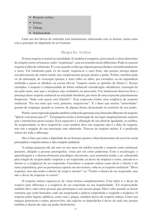 • Respeito mútuo.
            • Justiça.
            • Diálogo.
            • Solidariedade.

     Cada um dos blocos de conteúdo está intimamente relacionado com os demais, assim como
com o princípio de dignidade do ser humano.


                                      Respeito mútuo
      O tema respeito é central na moralidade. E também é complexo, pois remete a várias dimensões
de relações entre os homens, todas “respeitosas”, mas em sentidos muito diferentes. Pode-se associar
respeito à idéia de submissão. É o caso quando se fala que alguma pessoa obedece incondicionalmente
a outra. Tal submissão pode vir do medo: respeita-se o mais forte, não porque mereça algum
reconhecimento de ordem moral, mas simplesmente porque detém o poder. Porém, também pode
vir da admiração, da veneração (porque é mais velho ou sábio, por exemplo), ou da importância
atribuída a quem se obedece ou escuta (diz-se “respeito muito as opiniões de fulano”). Nesses
exemplos, o respeito é compreendido de forma unilateral: consideração, obediência, veneração de
um pelo outro, sem que a recíproca seja verdadeira ou necessária. Um intelectual observou bem a
presença desse respeito unilateral na sociedade brasileira, por meio de uma expressão popularmente
freqüente: “Sabe com quem está falando?”. Essa expressão traduz uma exigência de respeito
unilateral: “Eu sou mais que você, portanto, respeite-me”. É a frase que muitas “autoridades”
gostam de empregar quando se sentem, de alguma forma, desacatadas no exercício de seu poder.
      Porém, outra expressão popular também conhecida apresenta uma dimensão diferente do respeito:
“Quem você pensa que é?”. Tal pergunta traduz a destituição de um lugar imaginariamente superior
que o interlocutor pensa ocupar. Essa expressão é a afirmação de um ideal de igualdade, ou melhor,
de reciprocidade: se devo respeitá-lo, você também deve me respeitar; não é a falta de respeito,
mas sim a negação de sua associação com submissão. Trata-se de respeito mútuo. E o predicado
mútuo faz toda a diferença.
      Ora, é claro que tanto a dignidade do ser humano quanto o ideal democrático de convívio social
pressupõem o respeito mútuo, e não o respeito unilateral.
      A criança pequena (de até sete ou oito anos em média) concebe o respeito como unilateral,
portanto, dirigido a pessoas prestigiadas, vistas por ela como poderosas. Com a socialização, a
aprendizagem e o desenvolvimento psicológico decorrente, essa assimetria tende a ser substituída
pela relação de reciprocidade: respeitar e ser respeitado: ao dever de respeitar o outro, articula-se o
direito (e a exigência) de ser respeitado. Considerar o respeito mútuo como dever e direito é de
suma importância, pois ao permanecer apenas um dos termos, volta-se ao respeito unilateral: “Devo
respeitar, mas não tenho o direito de exigir o mesmo” ou “Tenho o direito de ser respeitado, mas
não o dever de respeitar os outros”.

      O respeito mútuo expressa-se de várias formas complementares. Uma delas é o dever do
respeito pela diferença e a exigência de ser respeitado na sua singularidade. Tal reciprocidade
também deve valer entre pessoas que pertençam a um mesmo grupo. Deve valer quando se fazem
contratos que serão honrados, cada um respeitando a palavra empenhada e exigindo a recíproca. O
respeito pelos lugares públicos, como ruas e praças, também deriva do respeito mútuo. Como tais
espaços pertencem a todos, preservá-los, não sujá-los ou depredá-los é dever de cada um, porque
também é direito de cada um poder desfrutá-los.
                                                 70
 