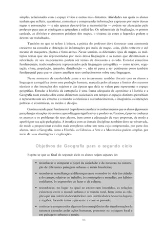 simples, relacionados com o espaço vivido e outros mais distantes. Atividades nas quais os alunos
tenham que refletir, questionar, comunicar e compreender informações expressas por meio dessas
regras e convenções — e não apenas descrevê-las e memorizá-las — podem ser planejadas pelo
professor para que as conheçam e aprendam a utilizá-las. Os referenciais de localização, os pontos
cardeais, as divisões e contornos políticos dos mapas, o sistema de cores e legendas podem e
devem ser trabalhados.
      Também no que se refere à leitura, a prática do professor deve favorecer uma autonomia
crescente na consulta e obtenção de informações por meio de mapas, atlas, globo terrestre e até
mesmo de maquetes, plantas e fotos aéreas. Nesse sentido, os diferentes tipos de mapas, os múl-
tiplos temas que são representados por meio dessa linguagem e as razões que determinam a
relevância de seu mapeamento podem ser temas de discussão e estudo. Estudar conceitos
fundamentais, tradicionalmente representados pela linguagem cartográfica — como relevo, vege-
tação, clima, população, tamanho, distribuição —, não só passa a ser pertinente como também
fundamental para que os alunos ampliem seus conhecimentos sobre essa linguagem.
       Nesse momento da escolaridade passa a ser interessante também discutir com os alunos a
linguagem cartográfica como uma produção humana, marcada pelos alcances e limites dos recursos
técnicos e das intenções dos sujeitos e das épocas que dela se valem para representar o espaço
geográfico. Estudar a história da cartografia é uma forma adequada de aproximar a História e a
Geografia num estudo sobre como diferentes sociedades em tempos e espaços distintos percebiam
e representavam seu entorno e o mundo: as técnicas e os conhecimentos, o imaginário, as intenções
políticas e econômicas, os medos e desejos.

      Continua sendo papel fundamental do professor considerar os conhecimentos que os alunos já possuem
para planejar situações de ensino e aprendizagem significativas e produtivas. Para isso, é preciso conhecer
os avanços e os problemas de seus alunos, bem como a adequação de suas propostas, de modo a
aperfeiçoar sua ação pedagógica. A interface com as demais disciplinas também deve ser observada,
de modo a proporcionar estudos mais completos sobre um tema cuja compreensão, por parte dos
alunos, tanto a Geografia, como a História, as Ciências, a Arte e a Matemática podem ampliar, por
meio de suas abordagens e explicações.



             Objetivos de Geogra fia pa ra o segundo ciclo

      Espera-se que ao final do segundo ciclo os alunos sejam capazes de:

            • reconhecer e comparar o papel da sociedade e da natureza na constru-
              ção de diferentes paisagens urbanas e rurais brasileiras;

            • reconhecer semelhanças e diferenças entre os modos de vida das cidades
              e do campo, relativas ao trabalho, às construções e moradias, aos hábitos
              cotidianos, às expressões de lazer e de cultura;

            • reconhecer, no lugar no qual se encontram inseridos, as relações
              existentes entre o mundo urbano e o mundo rural, bem como as rela-
              ções que sua coletividade estabelece com coletividades de outros lugares
              e regiões, focando tanto o presente e como o passado;

            • conhecer e compreender algumas das conseqüências das transformações da
              natureza causadas pelas ações humanas, presentes na paisagem local e
              em paisagens urbanas e rurais;
                                                    95
 