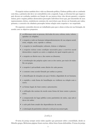O respeito mútuo também deve valer na dimensão política. Embora política não se confunda
com ética, a primeira não deve ser contraditória com a segunda. Logo, as diversas leis que regem o
país devem ser avaliadas também em função de sua justeza ética: elas devem garantir o respeito
mútuo, pois o regime político democrático pressupõe indivíduos livres que, por intermédio de seus
representantes eleitos, estabelecem contratos de convivência que devem ser honrados por todos;
portanto, o exercício da cidadania pressupõe íntima relação entre respeitar e ser respeitado.

     Os seguintes conteúdos devem ser trabalhados para que o aluno evolua em sua formação, de
acordo com os objetivos propostos:

            • as diferenças entre as pessoas, derivadas de sexo, cultura, etnia, valores,
              opiniões ou religiões;

            • o respeito a todo ser humano independentemente de sua origem social,
              etnia, religião, sexo, opinião e cultura;

            • o respeito às manifestações culturais, étnicas e religiosas;

            • o respeito mútuo como condição necessária para o convívio social
              democrático: respeito ao outro e exigência de igual respeito para si;

            • o respeito ao direito seu e dos outros ao dissenso;

            • a coordenação das próprias ações com as dos outros, por meio do traba-
              lho em grupo;

            • o respeito à privacidade como direito de cada pessoa;

            • o contrato como acordo firmado por ambas as partes;

            • a identificação de situações em que é ferida a dignidade do ser humano;

            • o repúdio a toda forma de humilhação ou violência na relação com o
              outro;

            • as formas legais de lutar contra o preconceito;

            • a utilização das normas da escola como forma de lutar contra o precon-
              ceito;

            • a compreensão de lugar público como patrimônio de todos, cujo zelo é
              dever de todos;

            • o zelo pelo bom estado das dependências da escola;

            • a valorização do patrimônio cultural e o zelo por sua conservação.



                                              Justiça

       O tema da justiça sempre atraiu todos aqueles que pensaram sobre a moralidade, desde os
filósofos gregos. Belíssimas páginas foram escritas, idéias fortes foram defendidas. O tema da justiça

                                                  71
 