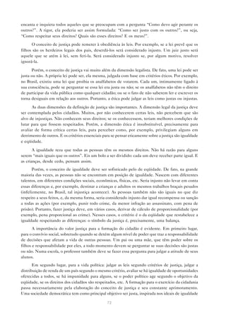 encanta e inquieta todos aqueles que se preocupam com a pergunta “Como devo agir perante os
outros?”. A rigor, ela poderia ser assim formulada: “Como ser justo com os outros?”, ou seja,
“Como respeitar seus direitos? Quais são esses direitos? E os meus?”.

      O conceito de justiça pode remeter à obediência às leis. Por exemplo, se a lei prevê que os
filhos são os herdeiros legais dos pais, deserdá-los será considerado injusto. Um juiz justo será
aquele que se atém à lei, sem feri-la. Será considerado injusto se, por algum motivo, resolver
ignorá-la.

       Porém, o conceito de justiça vai muito além da dimensão legalista. De fato, uma lei pode ser
justa ou não. A própria lei pode ser, ela mesma, julgada com base em critérios éticos. Por exemplo,
no Brasil, existiu uma lei que proibia os analfabetos de votarem. Cada um, intimamente ligado à
sua consciência, pode se perguntar se essa lei era justa ou não; se os analfabetos não têm o direito
de participar da vida pública como qualquer cidadão; ou se o fato de não saberem ler e escrever os
torna desiguais em relação aos outros. Portanto, a ética pode julgar as leis como justas ou injustas.

      As duas dimensões da definição de justiça são importantes. A dimensão legal da justiça deve
ser contemplada pelos cidadãos. Muitos, por não conhecerem certas leis, não percebem que são
alvo de injustiças. Não conhecem seus direitos; se os conhecessem, teriam melhores condições de
lutar para que fossem respeitados. Porém, a dimensão ética é insubstituível, precisamente para
avaliar de forma crítica certas leis, para perceber como, por exemplo, privilegiam alguns em
detrimento de outros. E os critérios essenciais para se pensar eticamente sobre a justiça são igualdade
e eqüidade.

       A igualdade reza que todas as pessoas têm os mesmos direitos. Não há razão para alguns
serem “mais iguais que os outros”. Eis um bolo a ser dividido: cada um deve receber parte igual. E
as crianças, desde cedo, pensam assim.
       Porém, o conceito de igualdade deve ser sofisticado pelo de eqüidade. De fato, na grande
maioria das vezes, as pessoas não se encontram em posição de igualdade. Nascem com diferentes
talentos, em diferentes condições sociais, econômicas, físicas, etc. Seria injusto não levar em conta
essas diferenças e, por exemplo, destinar a crianças e adultos os mesmos trabalhos braçais pesados
(infelizmente, no Brasil, tal injustiça acontece). As pessoas também não são iguais no que diz
respeito a seus feitos, e, da mesma forma, seria considerado injusto dar igual recompensa ou sanção
a todas as ações (por exemplo, punir todo crime, da menor infração ao assassinato, com pena de
prisão). Portanto, fazer justiça deve, em vários casos, derivar de cálculo de proporcionalidade (por
exemplo, pena proporcional ao crime). Nesses casos, o critério é o da eqüidade que restabelece a
igualdade respeitando as diferenças: o símbolo da justiça é, precisamente, uma balança.
       A importância do valor justiça para a formação do cidadão é evidente. Em primeiro lugar,
para o convívio social, sobretudo quando se detém algum nível de poder que traz a responsabilidade
de decisões que afetam a vida de outras pessoas. Um pai ou uma mãe, que têm poder sobre os
filhos e responsabilidade por eles, a todo momento devem se perguntar se suas decisões são justas
ou não. Numa escola, o professor também deve se fazer essa pergunta para julgar a atitude de seus
alunos.
       Em segundo lugar, para a vida política: julgar as leis segundo critérios de justiça, julgar a
distribuição de renda de um país segundo o mesmo critério, avaliar se há igualdade de oportunidades
oferecidas a todos, se há impunidade para alguns, se o poder político age segundo o objetivo da
eqüidade, se os direitos dos cidadãos são respeitados, etc. A formação para o exercício da cidadania
passa necessariamente pela elaboração do conceito de justiça e seu constante aprimoramento.
Uma sociedade democrática tem como principal objetivo ser justa, inspirada nos ideais de igualdade

                                                  72
 