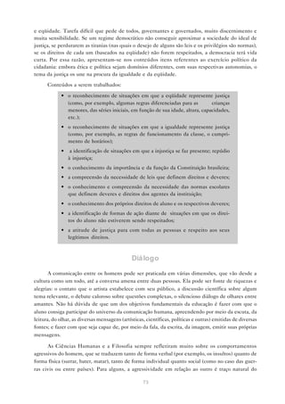 e eqüidade. Tarefa difícil que pede de todos, governantes e governados, muito discernimento e
muita sensibilidade. Se um regime democrático não conseguir aproximar a sociedade do ideal de
justiça, se perdurarem as tiranias (nas quais o desejo de alguns são leis e os privilégios são normas),
se os direitos de cada um (baseados na eqüidade) não forem respeitados, a democracia terá vida
curta. Por essa razão, apresentam-se nos conteúdos itens referentes ao exercício político da
cidadania: embora ética e política sejam domínios diferentes, com suas respectivas autonomias, o
tema da justiça os une na procura da igualdade e da eqüidade.

      Conteúdos a serem trabalhados:

             • o reconhecimento de situações em que a eqüidade represente justiça
               (como, por exemplo, algumas regras diferenciadas para as          crianças
               menores, das séries iniciais, em função de sua idade, altura, capacidades,
               etc.);
             • o reconhecimento de situações em que a igualdade represente justiça
               (como, por exemplo, as regras de funcionamento da classe, o cumpri-
               mento de horários);
             •    a identificação de situações em que a injustiça se faz presente; repúdio
                 à injustiça;
             • o conhecimento da importância e da função da Constituição brasileira;
             • a compreensão da necessidade de leis que definem direitos e deveres;
             • o conhecimento e compreensão da necessidade das normas escolares
               que definem deveres e direitos dos agentes da instituição;
             • o conhecimento dos próprios direitos de aluno e os respectivos deveres;
             • a identificação de formas de ação diante de situações em que os direi-
               tos do aluno não estiverem sendo respeitados;
             • a atitude de justiça para com todas as pessoas e respeito aos seus
               legítimos direitos.



                                              Diá logo

       A comunicação entre os homens pode ser praticada em várias dimensões, que vão desde a
cultura como um todo, até a conversa amena entre duas pessoas. Ela pode ser fonte de riquezas e
alegrias: o contato que o artista estabelece com seu público, a discussão científica sobre algum
tema relevante, o debate caloroso sobre questões complexas, o silencioso diálogo de olhares entre
amantes. Não há dúvida de que um dos objetivos fundamentais da educação é fazer com que o
aluno consiga participar do universo da comunicação humana, apreendendo por meio da escuta, da
leitura, do olhar, as diversas mensagens (artísticas, científicas, políticas e outras) emitidas de diversas
fontes; e fazer com que seja capaz de, por meio da fala, da escrita, da imagem, emitir suas próprias
mensagens.

      As Ciências Humanas e a Filosofia sempre refletiram muito sobre os comportamentos
agressivos do homem, que se traduzem tanto de forma verbal (por exemplo, os insultos) quanto de
forma física (surrar, bater, matar), tanto de forma individual quanto social (como no caso das guer-
ras civis ou entre países). Para alguns, a agressividade em relação ao outro é traço natural do

                                                    73
 
