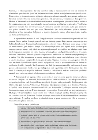 homem, e o estabelecimento de uma sociedade onde as pessoas convivam com um mínimo de
harmonia e paz somente pode ser realizado mediante formas de repressão dessa agressividade.
Para outros, os comportamentos violentos são essencialmente causados por fatores sociais que
levariam inelutavelmente a condutas agressivas. Há, certamente, verdades nas duas posições.
De fato, é ter uma visão demasiadamente romântica do homem pensar que sua inclinação natural o
leva necessariamente a ter simpatia pelos outros homens e a solidarizar-se com eles. Tendências
agressivas existem. Mas não são as únicas. Verificam-se também tendências inatas para a compai-
xão, para a simpatia, para a reciprocidade. Na verdade, para maior clareza da questão, deve-se
abandonar a visão naturalista do homem (a natureza humana) e pensar sobre seus desejos e ações
de forma contextualizada.

       A agressividade humana e seus comportamentos violentos decorrentes dependem em alto
grau de fatores sociais, de contextos culturais, de sistemas morais. Por exemplo, antigamente, era
habitual um homem defender sua honra matando o ofensor. Hoje, a defesa da honra tende a se dar
de forma indireta, por meio da justiça. Não muito tempo atrás, para alguns países (e ainda para
muitos), matar e morrer pela pátria era considerado normal, necessário e até glorioso. Após duas
terríveis guerras mundiais, em vários lugares, tal tradução do ideal patriótico arrefeceu. O homem
mudou e tal mudança somente pode ser compreendida levando-se em conta os fatores psicológicos
e sociais. Não foi o homem que se tornou menos agressivo, mas é a sociedade que reserva lugares
e valores diferentes à expressão dessa agressividade. Algumas pesquisas apontam para o fato de
que há maior violência nos lugares onde a desigualdade entre as pessoas (medida em termos de
qualidade de vida) é grande. Tal fenômeno é até fácil de ser compreendido: a dignidade de uma
pessoa será cruelmente ferida se vir que nada possui num lugar onde outros desfrutam do mais alto
luxo. E tal situação é freqüente no Brasil. Portanto, a violência não pode ser vista como qualidade
pessoal, mas como questão social diretamente relacionada à justiça.
      A democracia é um regime político e um modo de convívio social que visa tornar viável uma
sociedade composta de membros diferentes entre si, tornar realidade o convívio pacífico numa
sociedade pluralista. Nela é garantida a expressão de diversas idéias, sejam elas dominantes ou não
(defendidas pela maioria). Vale dizer, a democracia dá espaço ao consenso e ao dissenso. Portanto,
o conflito entre pessoas é dimensão constitutiva da democracia. O diálogo é um dos principais
instrumentos desse sistema. É uma das razões pelas quais a democracia é um sistema complexo.
Dialogar pede capacidade de ouvir o outro e de se fazer entender. Sendo a democracia composta
de cidadãos, cada um deles deve valorizar o diálogo como forma de esclarecer conflitos e também
saber dialogar. A escola é um lugar privilegiado onde se pode ensinar esse valor e aprender a
traduzi-lo em ações e atitudes.
     Conteúdos a serem trabalhados:

           • o uso e valorização do diálogo como instrumento para esclarecer conflitos;
           • a coordenação das ações entre os alunos, mediante o trabalho em grupo;

           • o ato de escutar o outro, por meio do esforço de compreensão do sentido
             preciso da fala do outro;

           • a formulação de perguntas que ajudem a referida compreensão;

           • a expressão clara e precisa de idéias, opiniões e argumentos, de forma a
             ser corretamente compreendido pelas outras pessoas;

                                               74
 