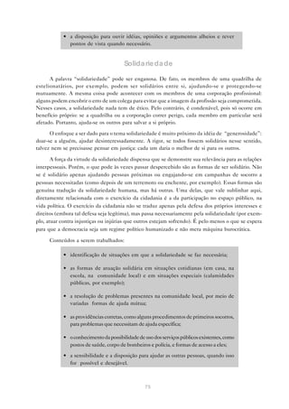 • a disposição para ouvir idéias, opiniões e argumentos alheios e rever
              pontos de vista quando necessário.


                                        Solida rieda de

      A palavra “solidariedade” pode ser enganosa. De fato, os membros de uma quadrilha de
estelionatários, por exemplo, podem ser solidários entre si, ajudando-se e protegendo-se
mutuamente. A mesma coisa pode acontecer com os membros de uma corporação profissional:
alguns podem encobrir o erro de um colega para evitar que a imagem da profissão seja comprometida.
Nesses casos, a solidariedade nada tem de ético. Pelo contrário, é condenável, pois só ocorre em
benefício próprio: se a quadrilha ou a corporação correr perigo, cada membro em particular será
afetado. Portanto, ajuda-se os outros para salvar a si próprio.

      O enfoque a ser dado para o tema solidariedade é muito próximo da idéia de “generosidade”:
doar-se a alguém, ajudar desinteressadamente. A rigor, se todos fossem solidários nesse sentido,
talvez nem se precisasse pensar em justiça: cada um daria o melhor de si para os outros.

       A força da virtude da solidariedade dispensa que se demonstre sua relevância para as relações
interpessoais. Porém, o que pode às vezes passar despercebido são as formas de ser solidário. Não
se é solidário apenas ajudando pessoas próximas ou engajando-se em campanhas de socorro a
pessoas necessitadas (como depois de um terremoto ou enchente, por exemplo). Essas formas são
genuína tradução da solidariedade humana, mas há outras. Uma delas, que vale sublinhar aqui,
diretamente relacionada com o exercício da cidadania é a da participação no espaço público, na
vida política. O exercício da cidadania não se traduz apenas pela defesa dos próprios interesses e
direitos (embora tal defesa seja legítima), mas passa necessariamente pela solidariedade (por exem-
plo, atuar contra injustiças ou injúrias que outros estejam sofrendo). É pelo menos o que se espera
para que a democracia seja um regime político humanizado e não mera máquina burocrática.

      Conteúdos a serem trabalhados:

            • identificação de situações em que a solidariedade se faz necessária;

            • as formas de atuação solidária em situações cotidianas (em casa, na
              escola, na comunidade local) e em situações especiais (calamidades
              públicas, por exemplo);

            • a resolução de problemas presentes na comunidade local, por meio de
              variadas formas de ajuda mútua;

            • as providências corretas, como alguns procedimentos de primeiros socorros,
              para problemas que necessitam de ajuda específica;

            • o conhecimento da possibilidade de uso dos serviços públicos existentes, como
              postos de saúde, corpo de bombeiros e polícia, e formas de acesso a eles;
            • a sensibilidade e a disposição para ajudar as outras pessoas, quando isso
              for possível e desejável.



                                                 75
 