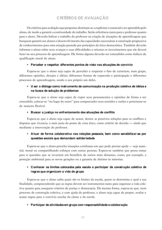 CRITÉRIOS DE AVALIAÇÃO

      Os critérios para avaliação aqui propostos destinam-se a explicitar o essencial a ser aprendido pelo
aluno, de modo a garantir a continuidade do trabalho. Serão referência tanto para o professor quanto
para o aluno. Deverão balizar o trabalho do professor na criação de situações de aprendizagem que
busquem garantir aos alunos o desenvolvimento das capacidades necessárias à construção progressiva
de conhecimentos para uma atuação pautada por princípios da ética democrática. Também deverão
informar o aluno sobre seus avanços e suas dificuldades e orientar os investimentos que ele deverá
fazer no seu processo de aprendizagem. De forma alguma deverão ser entendidos como índices de
qualificação moral do aluno.

      • Perceber e respeitar diferentes pontos de vista nas situações de convívio

      Espera-se que o aluno seja capaz de perceber e respeitar o fato de existirem, num grupo,
diferentes opiniões, desejos e idéias; diferentes formas de expressão e participação e diferentes
processos de aprendizagem, sendo o seu próprio um deles.

      • U sar o diálogo como instrumento de comunicação na produção coletiva de idéias e
        na busca de solução de problemas

     Espera-se que o aluno seja capaz de expor seus pensamentos e opiniões de forma a ser
entendido, colocar-se “no lugar do outro” para compreender seus sentidos e razões e posicionar-se
de maneira flexível.

      • Buscar a justiça no enfrentamento das situações de conflito

      Espera-se que o aluno seja capaz de acatar, dentre as possíveis soluções para os conflitos e
disputas que vivencia, a mais justa do ponto de vista ético, como critério de decisão — ainda que
mediante a intervenção do professor.

      • A tuar de forma colaborativa nas relações pessoais, bem como sensibilizar-se por
        questões sociais que demandam solidariedade

       Espera-se que o aluno perceba situações cotidianas em que pode prestar ajuda — seja mate-
rial, moral ou compartilhando esforços com outras pessoas. Espera-se também que possa tomar
para si questões que se revertem em benefício de outros mais distantes, como, por exemplo, a
proteção ambiental para as novas gerações ou a garantia de direitos às minorias.

      • C onhecer os limites colocados pela escola e participar da construção coletiva de
        regras que organizam a vida do grupo

       Espera-se que o aluno saiba quais são os limites da escola, quem os determina e qual a sua
finalidade, compreendendo que as regras devem ser instrumentos tanto para organizar a vida cole-
tiva quanto para assegurar critérios de justiça e democracia. Da mesma forma, espera-se que, num
processo de construção coletiva, e com ajuda do professor, o aluno seja capaz de propor, avaliar e
acatar regras para o convívio escolar da classe e da escola.

      • Participar de atividades em grupo com responsabilidade e colaboração



                                                   77
 