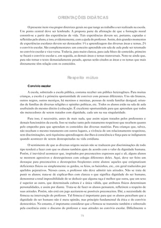 ORIENTAÇÕES DIDÁTICAS

       O presente item visa propor diretrizes gerais no que tange ao trabalho a ser realizado na escola.
Um ponto central deve ser lembrado. A proposta parte da afirmação de que a formação moral
constrói-se a partir das experiências de vida. Tais experiências devem ser, portanto, captadas e
refletidas pelo aluno, e isso, evidentemente, com a ajuda do professor. Assim, dois grandes momentos
de experiências escolares devem ser destacados: 1o) a aprendizagem das diversas áreas e temas, 2o)
o convívio escolar. São complementares: um conceito aprendido em sala de aula pode ser retomado
no convívio escolar e vice-versa. Todavia, para maior clareza, para cada bloco de conteúdo, primeiro
se focará o convívio escolar e, em seguida, as demais áreas e temas transversais. Note-se ainda que,
para não tornar o texto demasiadamente pesado, apenas serão citados as áreas e os temas que mais
diretamente têm relação com os conteúdos.



                                       Respeito mútuo
      C onvívio escolar

      A escola, sobretudo a escola pública, costuma receber um público heterogêneo. Para muitas
crianças, a escola é a primeira oportunidade de conviver com pessoas diferentes. Uns são brancos,
outros negros, outros mestiços, há meninos e meninas, pessoas de renda familiar desigual, oriun-
das de famílias de diversas religiões e opiniões políticas, etc. Todos os alunos estão na sala de aula
usufruindo do mesmo direito à educação. É excelente oportunidade para que aprendam que todos
são merecedores de serem tratados com dignidade, cada um na sua singularidade.

      Para isso, é necessário, antes de mais nada, que assim sejam tratados pelos professores e
demais funcionários da escola. Isso se traduz tanto pelo tratamento respeitoso que recebem quanto
pelo empenho para que aprendam os conteúdos das diversas matérias. Para crianças que, talvez,
não recebam o mesmo tratamento em outros lugares, a vivência de um relacionamento respeitoso,
sem discriminações, será riquíssima aprendizagem: dar-lhes-á consciência e força para se indignarem
quando acontecer de serem desrespeitadas na vida cotidiana.

       O sentimento de que as diversas origens sociais não se traduzem por discriminações de todo
tipo tenderá a fazer com que os alunos também ajam de acordo com o valor da dignidade humana.
Porém, é inevitável acontecer que, inspirados por preconceitos expressos aqui e ali, alguns alunos
se mostrem agressivos e desrespeitosos com colegas diferentes deles. Aqui, deve ser feito um
destaque para preconceitos e desrespeitos freqüentes entre alunos: aqueles que estigmatizam
deficientes físicos ou simplesmente os gordos, os feios, os baixinhos, etc., em geral traduzidos por
apelidos pejorativos. Nesses casos, o professor não deve admitir tais atitudes. Não se trata de
punir os alunos; trata-se de explicar-lhes com clareza o que significa dignidade do ser humano,
demonstrar a total impossibilidade de se deduzir que alguma raça é melhor que outra, que um sexo
é superior ao outro, que determinada cultura é a única válida, que atributos físicos determinam
personalidades, e assim por diante. Trata-se de fazer os alunos pensarem, refletirem a respeito de
suas atitudes. Porém, não está em jogo aceitarem-se possíveis preconceitos. Daí, a necessidade de
firmeza na intervenção do professor. Tal firmeza é importante para que os alunos percebam que a
dignidade do ser humano não é mera opinião, mas princípio fundamental da ética e do convívio
democrático. No entanto, é importante considerar que a firmeza se transmite também e sobretudo
pela coerência entre o discurso do professor e suas atitudes no convívio escolar. Dificilmente o

                                                  79
 